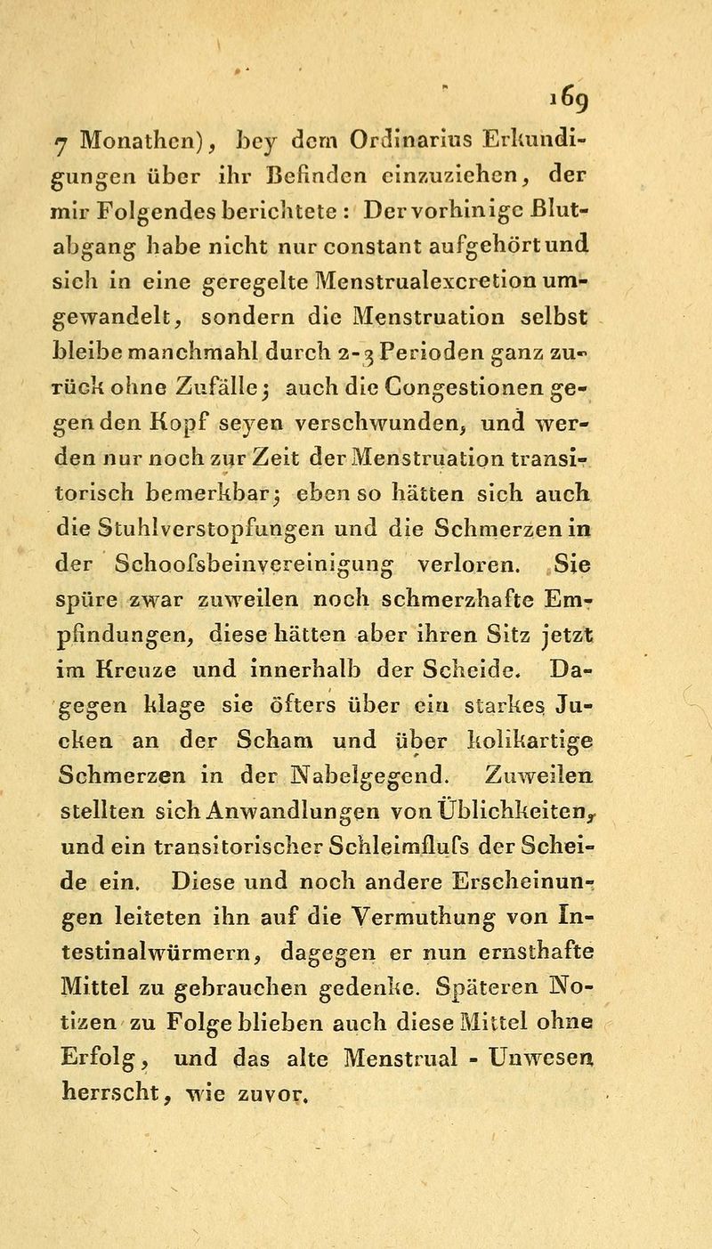7 Monathen), bcy dem Ordinarius Erkundi- gungen über ihr Befinden einzuziehen, der mir Folgendes berichtete : Der vorhinige ßlut- abgang habe nicht nur constant aufgehört und sich in eine geregelte Menstrualexcretion um- gewandelt, sondern die Menstruation selbst bleibe manchmahl durch 2-3 Perioden ganz zu- rück ohne Zufalle5 auch die Congestionen ge- gen den Kopf seyen verschwunden, und wer- den nur noch zur Zeit der Menstruation transi- torisch bemerkbar^ ebenso hätten sich auch die Stuhlverstopfungen und die Schmerzen in der Schoofsbeinyereinigung verloren. Sie spüre zwar zuweilen noch schmerzhafte Em- pfindungen, diese hätten aber ihren Sitz jetzt im Kreuze und innerhalb der Scheide. Da- gegen klage sie öfters über ein starkes Ju- cken an der Scham und über kolikartige Schmerzen in der Nabelgegend. Zuweilen stellten sich Anwandlungen von Üblichkeitenr und ein transitorischer Schleimflufs der Schei- de ein. Diese und noch andere Erscheinun- gen leiteten ihn auf die Vermuthung von In- testinal würmern, dagegen er nun ernsthafte Mittel zu gebrauchen gedenke. Späteren No- tizen zu Folge blieben auch diese Mittel ohne Erfolg, und das alte Menstrual - Unwesen herrscht, wie zuvor.