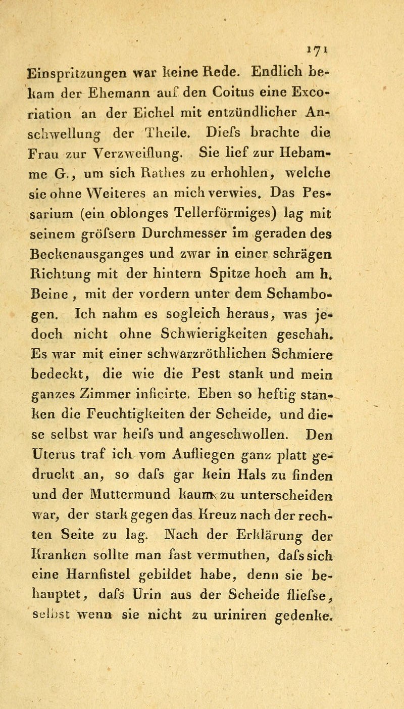 Einspritzungen war keine Rede. Endlich be- kam der Ehemann auf den Coitus eine Exco- riation an der Eichel mit entzündlicher An- schwellung der Theile. Diefs brachte die Frau zur Verzweiflung. Sie lief zur Hebam- me G., um sich Rathes zu erhohlen, welche sie ohne Weiteres an mich verwies. Das Fes- sarium (ein oblonges Tellerförmiges) lag mit seinem gröfsern Durchmesser im geraden des Beckenausganges und zwar in einer schrägen Richtung mit der hintern Spitze hoch am h* Beine , mit der vordem unter dem Schambo- gen. Ich nahm es sogleich heraus, was je- doch nicht ohne Schwierigkeiten geschah. Es war mit einer schwarzröthlichen Schmiere bedeckt, die wie die Pest stank und mein ganzes Zimmer inncirte, Eben so heftig stan- ken die Feuchtigkeiten der Scheide, und die- se selbst war heifs und angeschwollen. Den Uterus traf ich vom Aufliegen ganz platt ge- druckt an, so dafs gar kein Hals zu finden und der Muttermund kaums zu unterscheiden war, der stark gegen das Kreuz nach der rech- ten Seite zu lag. Nach der Erklärung der Kranken sollte man fast vermuthen, dafs sich eine Harnfistel gebildet habe, denn sie be- hauptet, dafs Urin aus der Scheide iliefse, selbst wenn sie nicht zu uriniren gedenke«