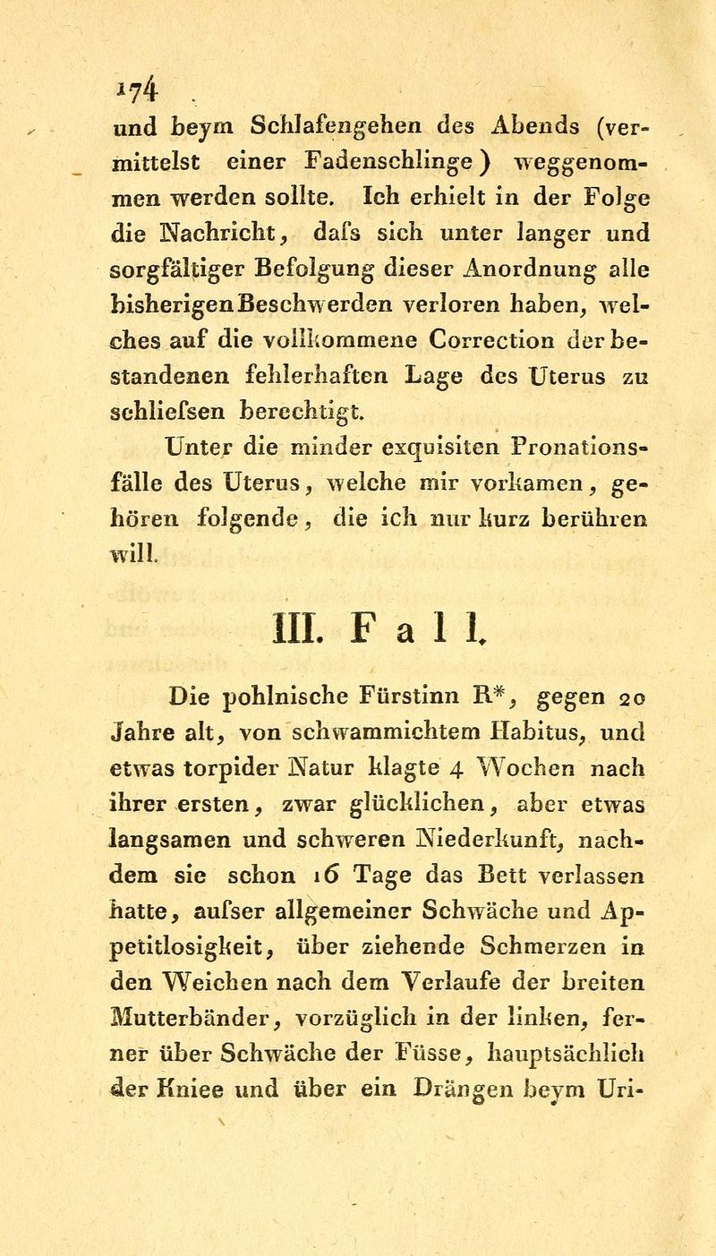 *74 , und beym Schlafengehen des Abends (ver- mittelst einer Fadenschlinge) weggenom- men werden sollte. Ich erhielt in der Folge die Nachricht, dafs sich unter langer und sorgfältiger Befolgung dieser Anordnung alle bisherigen Beschwerden verloren haben, wel- ches auf die vollkommene Correction der be- standenen fehlerhaften Lage des Uterus zu sehliefsen berechtigt. Unter die minder exquisiten Pronations- fälle des Uterus, welche mir vorkamen, ge- hören folgende , die ich nur kurz berühren will. III. Fall Die pohlnische Fürstinn R#, gegen 20 Jahre alt, von schwammichtem Habitus, und etwas torpider Natur klagte 4 Wochen nach ihrer ersten, zwar glücklichen, aber etwas langsamen und schweren Niederkunft, nach- dem sie schon 16 Tage das Bett verlassen hatte, aufser allgemeiner Schwäche und Ap- petitlosigkeit, über ziehende Schmerzen in den Weichen nach dem Verlaufe der breiten Mutterbänder, vorzüglich in der linken, fer- ner über Schwäche der Füsse, hauptsächlich der Kniee und über ein Drängen beym Uri-