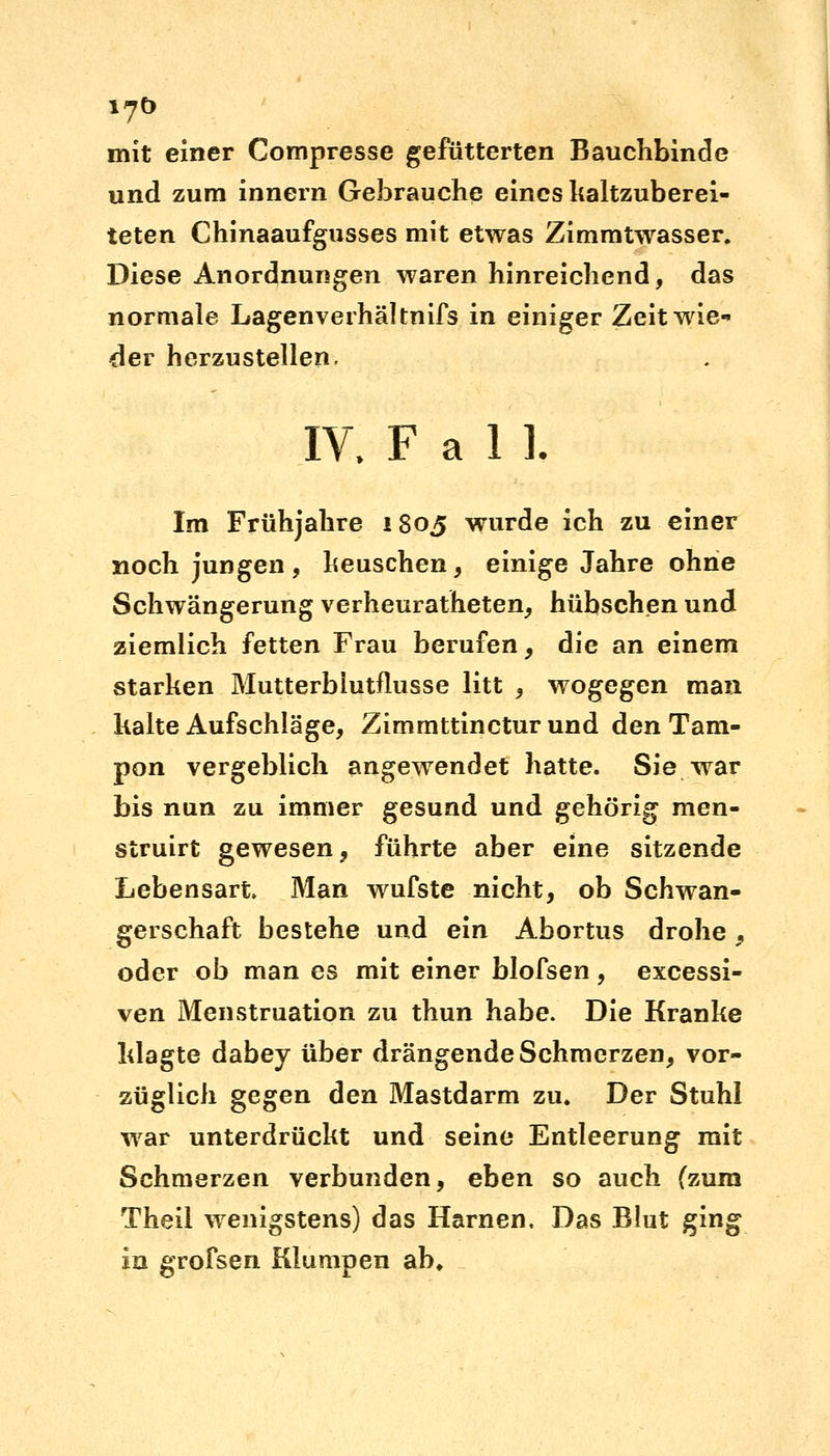 mit einer Compresse gefütterten Bauchbinde und zum innern Gebrauche eines kaltzuberei- teten Chinaaufgusses mit etwas Zimmtwasser. Diese Anordnungen waren hinreichend, das normale Lagenverhältnifs in einiger Zeit wie- der herzustellen, IV. F a 1 ]. Im Frühjahre 1805 wurde ich zu einer noch jungen, keuschen, einige Jahre ohne Schwängerung verheuratheten, hübschen und ziemlich fetten Frau berufen, die an einem starken Mutterblutflusse litt , wogegen man kalte Aufschläge, Zimmttincturund den Tam- pon vergeblich angewendet hatte. Sie war bis nun zu immer gesund und gehörig men- struirt gewesen, führte aber eine sitzende Lebensart. Man wufste nicht, ob Schwan- gerschaft bestehe und ein Abortus drohe, oder ob man es mit einer blofsen, excessi- ven Menstruation zu thun habe. Die Kranke klagte dabey über drängende Schmerzen, vor- züglich gegen den Mastdarm zu. Der Stuhl war unterdrückt und seine Entleerung mit Schmerzen verbunden, eben so auch (zum Theil wenigstens) das Harnen. Das Blut ging in grofsen Klumpen ab»