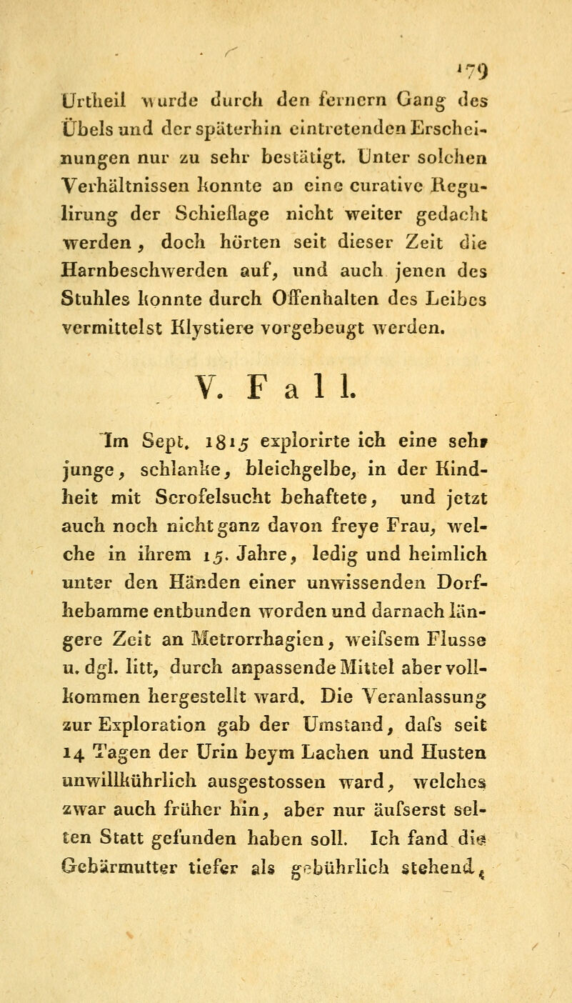 Urtheil wurde durch den fernem Gang des Übelsund der späterhin eintretenden Erschei- nungen nur zu sehr bestätigt. Unter solchen Verhältnissen konnte an eine curative Regu- lirung der Schieflage nicht weiter gedacht werden, doch hörten seit dieser Zeit die Harnbeschwerden auf, und auch jenen des Stuhles konnte durch Offenhalten des Leibes vermittelst Klystiere vorgebeugt werden. V. F a 1 1. Im Sept. 18*5 explorirte ich eine seht junge, schlanke, bleichgelbe, in der Kind- heit mit Scrofelsucht behaftete, und jetzt auch noch nicht ganz davon freye Frau, wel- che in ihrem 15. Jahre, ledig und heimlich unter den Händen einer unwissenden Dorf- liebamme entbunden worden und darnach län- gere Zeit an Metrorrhagien, weifsem Flusse u.dgl. litt, durch anpassende Mittel aber voll- kommen hergestellt ward. Die Veranlassung zur Exploration gab der Umstand, dafs seit 14 Tagen der Urin beym Lachen und Husten unwillkührlich ausgestossen ward, welches zwar auch früher hin, aber nur äufserst sel- ten Statt gefunden haben soll Ich fand dig Gebärmutter tiefer als gebührlich stehend ^