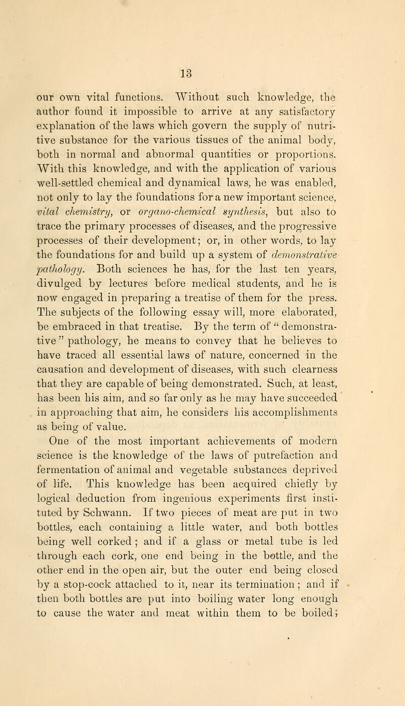 our own vital functions. Without sudi knowledge, the author found it impossible to arrive at any satisfactory explanation of the laws which govern the supply of nutri- tive substance for the various tissues of the animal body, both in normal and abnormal quantities or proportions. With this knowledge, and with the application of various well-settled chemical and dynamical laws, he was enabled, not only to lay the foundations for a new important science, vital cheTYiistry, or organo-chetnical synthesis^ but also to trace the primary processes of diseases, and the progressive processes of their development; or, in other words, to lay the foundations for and build np a system of demonstrative pathology. Both sciences he has, for the last ten years, divulged by lectures before medical students, and he is now engaged in preparing a treatise of them for the press. The subjects of the following essay will, more elaborated, be embraced in that treatise. By the term of '' demonstra- tive  pathology, he means to convey that he believes to have traced all essential laws of nature, concerned in the causation and development of diseases, with such clearness that they are capable of being demonstrated. Such, at least, has been his aim, and so far only as he may have succeeded in approaching that aim, he considers his accomplishments as being of value. One of the most important achievements of modern science is the knowledge of the laws of putrefaction and fermentation of animal and vegetable substances deprived of life. This knowledge has been acquired chiefly by logical deduction from ingenious experiments first insti- tuted by Schwann. If two pieces of meat are put in two bottles, each containing a little water, and both bottles being well corked ; and if a glass or metal tube is led through each cork, one end being in the bottle, and the other end in the open air, but the outer end being closed by a stop-cock attached to it, near its termination; and if then both bottles are put into boiling water long enough to cause the water and meat within them to be boiled;