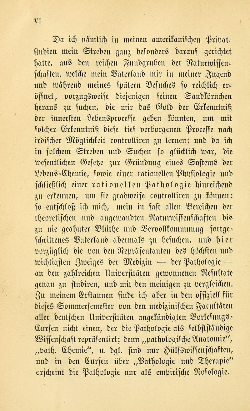 £)a id) nämtidj in matten amerifanifdjen ^ßrtüat* ftnbien mein (Streben gan$ BefonberS baranf gerietet fjatte, an§ ben reiben fjitnbgrußcn bei* Sftaturtoiffen* fdjaften, toetdje mein Saterlanb mir in meiner ^ugenb nnb toäbrenb meines Jätern 23efudje§ fo reidjtid) er* öffnet, üorjugStoetfe biejenigen feinen ©anblörndjen ^crauS ^n fudjen, bie mir ba§ ®ofb ber Gsrfenntniß ber innerften £eben§proceffe geben fönnten, nm mit folget ©rfenntniß biefe tief Verborgenen ^roceffe nad) irbifdier 9[ftöglid)Mt controfliren 51t lernen; nnb ha id) in folgern ©trebeu nnb (Sitten fo gfücffid) toar, bie toefentftdjen ®efe|e gut ©rünbnng eine§ ©tyftemS ber Seben§*Cnjemte, fohrie einer rationellen ^3fmftoIogie nnb fd)tießüd) einer rationellen 93atboIogie tnnreidjenb ^u ernennen, nm fte grabtoeife controßiren %u können: fo entfd)(o§ id) mid), mein in faft allen SBemdjen ber tfjeorettfdjen nnb angeloanbteu Sftaturmiffenfdjaften oi§ jn nie geahmter 93lütlje nnb SBeroolÜommmmg fortge= fd)rittene§ 23aterlanb abermals 51t befudjen, nnb Ijter oorsüglidj bie oon ben Sftepräfentanten be§ l)öd)fteu nnb mid)tigften $toeige§ ^er SWcbijtn -— ber ^atljologie — an ben jatjtretdjeu Uuioerfttäteu gewonnenen Sftefultate genau ^u ftubiren, nnb mit ben meinigen 51t oergleidjen. 3n meinem ©rftaunen fiube idj aber in ben offiziell für biefe§ (Sommerfemefter Oon ben mebi^inifdjen ^facultäten aller bentfdjen UniOerfitäten angetunbigten SBorlefungS- (Enrfen ntcqt einen, ber bie ^ßatf)ologie at§ felbftftänbige SBiffenfdjaftrepräfentirt; benn „patljologifdje Anatomie, „patfj. @%mte, u. bgt finb unr §ülf§tt>iffenfhaften, nnb in ben dürfen über ,,^3atf)ofogie nnb Sljerapie erfdjeint bie ^attjofogie nnr al§ empirifdje Sftofologie.