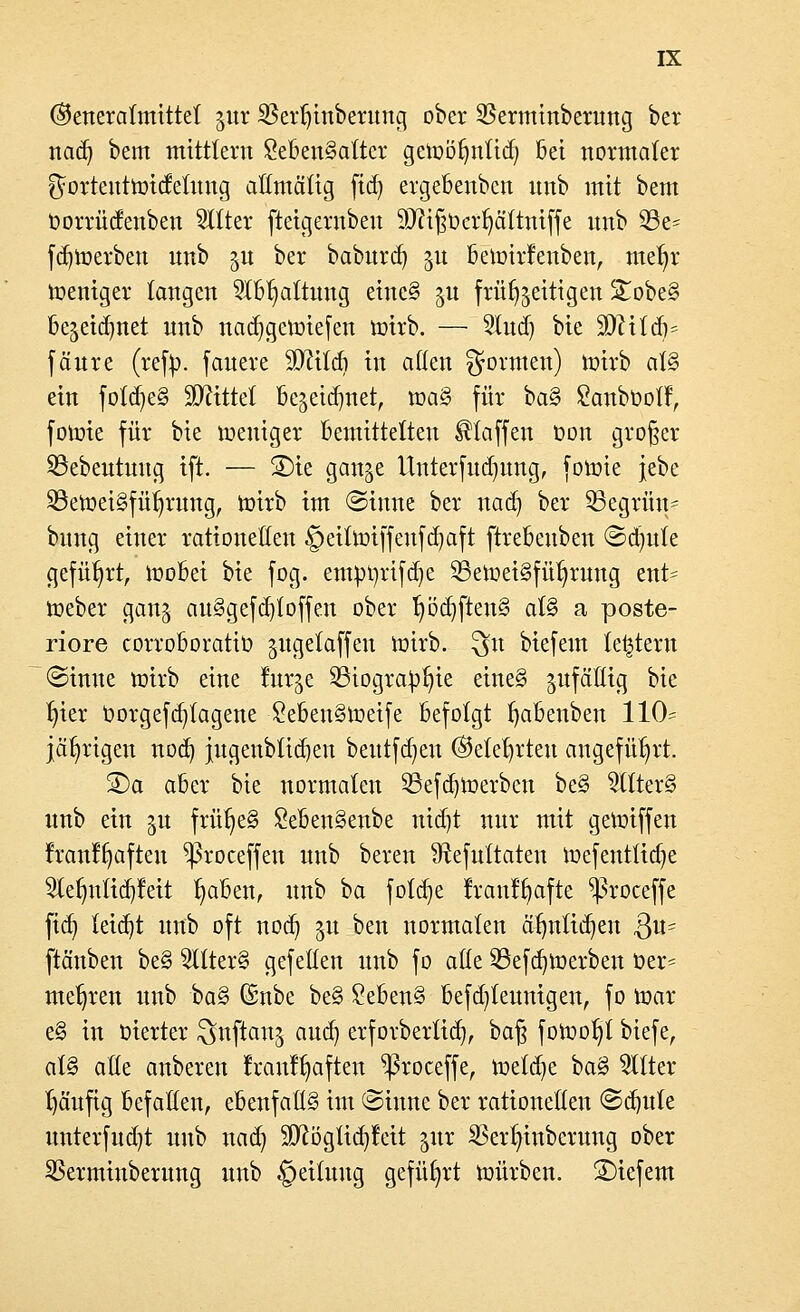 ©eneratmtttet jur $ert)inberung ober SSerminberung bet nad) bem mittlem Lebensalter getoötmtid; öet normaler ^ortenttotdetnng allmälig ftdj ergebenbcn nnb mit bem oorrüdenben bitter fteigernbeu Siftißüerfyättniffe nnb S3e= fdjtoerben nnb 51t ber baburd) gu beioirfenben, me^r weniger langen Slbfyattung eineS ju frühzeitigen StobeS be^eidjnet nnb naa^getoiefen hnrb. — Sind) bie SäftitaV fänre (refy. fauere SJfttd) in alten formen) nrirb als ein fold)e§ bittet ßegetc^net, maS für baS Lanbüolf, fotoie für bie weniger Bemittelten klaffen öon großer 33ebentnng ift. — S)tc gan^e Unterfudjung, fotoie jebe SöetoetSfüfyrung, mirb im Sinne ber nadj ber 23egrün= bnng einer rationellen §eittt>iffenfd)aft ftrebenben ©d)nte geführt, inobei bie fog. eutör/rifdje 23etueiSfül)rung ent* toeber gan^ auSgefd)loffen ober Ijöd)ftenS atS a poste- riore corroboratio gitgetaffen nrirb. $u biefem letztem ©inue toirb eine tur^e £Hogra^t)ie eineS ^fällig bie Ijier Oorgefd}tagene LebenStoeife befolgt fjabenben 110= jährigen nod) jugenbtid)eu beutfdjen ©etetjrten angeführt. S)a aber bie normalen 23efd)toerben beS SllterS unb ein $u früfyeS LebenSenbe nid)t nur mit gegriffen franffjafteu ^roceffen nnb bereu Sftefuttaten toefenttidje $lefmtid)feit t)aben, unb ba foldje rranffyafte ^roceffe fiel) leidjt unb oft nod) ju ben normalen ä'tjntidjen 3«- ftänben beS SllterS gefeiten unb fo alle SBefdjtoerben t>er= mehren unb baS (Snbe beS LebenS befd^teunigen, fo mar e§ in Oierter Stiftern^ and) erforbertid), baß fowoljt biefe, al§ alle auberen franffjaften ^ßroceffe, \x>d<£)t baS Sitter häufig befallen, ebenfalls im ©inne ber rationellen ©dmte unterfud)t unb nad) Sftöglidjfeit ^ur Sßerlnnbcrung ober Sßerminberung unb Rettung geführt unirben. S)iefem