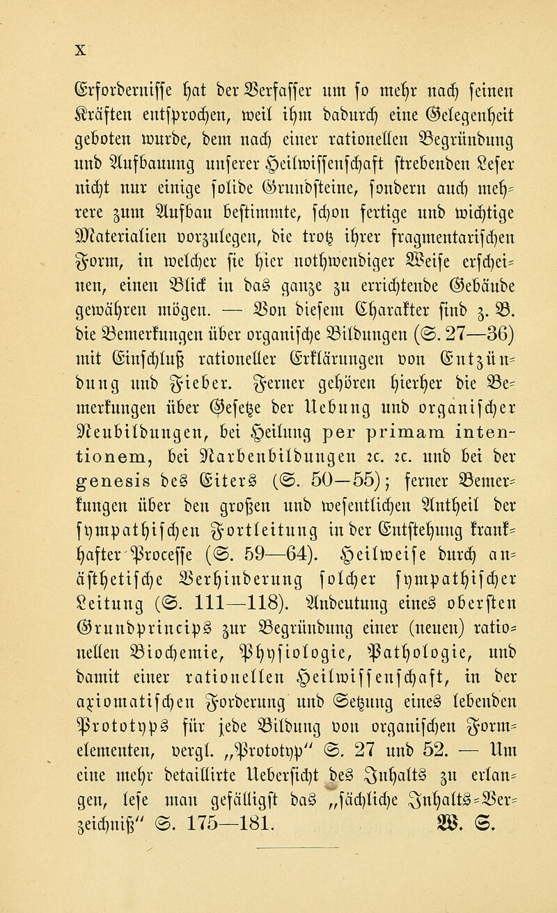 ©rforberuiffe f)at ber SBerfaffer um fo tttefyt nad) feinen Gräften entfyrocfyen, toeit itjm baburd) eine (Gelegenheit geboten mürbe, bem nad) einer rationellen 93egrünbung nnb Slufbauung unferer ©eifarifferifdjaft ftrebenben £efer ntd)t nur einige fotibe ©ruubfteine, fonbern and) mefj= rere ^um Aufbau beftimmte, fdjon fertige nnb mid)ttge Materialien oor^nlegen, bie tro| ifyrer fragmentarifd)en ^rorrn, in ioela^er fie fyier notfymenbiger Steife erfdjet* neu, einen 3Slic£ in ba§ gan^e ju erridjtenbe ©ebäube getoafyren mögen. — $on biefem (Efyarafter finb 5. 23. bie ^Bemerkungen über organifd)e 23itbungen (©. 27—36) mit ©infd)luß rationetter Gsrftärungen oon Gsutjün* bung unb lieber, ferner gehören §ier^er bie 33e- merfungeu über ©efeije ber Hebung unb organifcfyer 9^eubi(bungen, bei Teilung per primam inten- tionem, bei S^arbenbitbungen :c. zc. unb bei ber genesis be§ @iter§ (©. 50—55); ferner SSemer^ lungen über ben großen unb mefentlid)en 2lnt^eit ber ftympatfyifa^en gortlettung in ber (Sntfte^uug Iran!- fyafter ^roceffe (©. 59—64). £>eittoeife burd) an- äftf)etifd)e SBerfjinberung folget ft)mpatt)tfd)er Leitung (©. 111—-118). ^tnbeutung eine§ oberften (GrunbprinctpS gut SSegrüubung einer (neuen) ratio* netten 23iod)emie, ^ß()t)ftotogte, 'patfyologie, unb bamit einer rationellen §eittotffenfd)aft, in ber ariomatifdjen ^orbernng unb ©e^üng eine§ lebeuben ^protott)^ für jebe SSUbung oon organifdjen ^orm- etementen, oergl. „^ßx.otottyp ©. 27 unb 52. — Um eine met)r betaiüirte Ueberfid)t be§ $nljaft§ 511 erlan= gen, lefe man gefäüigft ba§ „fäd)tid)e $ntjatt3=23er= jetzig ©. 175—181. & @,