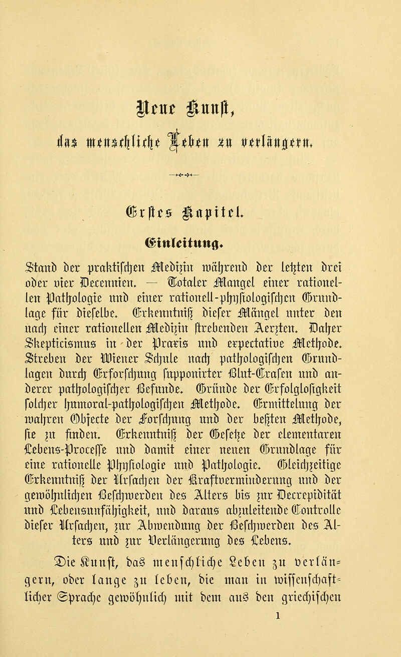 |tm itunft, dBrftr* $UpitrL (BinleititnQ* Stanb ber praktifctjen ü¥leb!jm roätjrenb ber legten Jbrei ober oier Decenniem — totaler ifötangel einer rationel- len #atljologie nnb einer rationell-plmriologifdjcn ©rnnb- lage für btefelbe. Öfrkenntniß biefer üängel nnter ben nadj einer rationellen üebinn (trebenben Äeqtem ©aljer Skepticisnms in ber $raris nnb erpectatioe iJtftetljobe, Streben ber Diener Sdjnle nadj pattjologifdjen (Emtnb- lagen bnrdj ©rforfdrang (npponirter ßlnt-Crafen nnb an- berer patljologifdjer iBefnnbe* (Drünfce ber ©rfolgloftgkeit foldjer Jjnmoral-patljologifdjen 4Eet|jobe. ©rmittelnng ber raaljren ©bfecte ber jForfdjnng nnb ber bebten üettjobe, fte in fmbern ©rkenntniß ber Ööefelje ber elementaren £ebens-|3roce|Te itnb bamit einer nenen ©rnnblage für eine rationelle ^Hjtjftologie nnb $atljologie* (HHeidjjettige ©rkenntniß ber Mrfadjen ber £raftoerminbemng nnb ber geraötjnlidjen ßefdjroerben bes Alters bis jnr lOecrepibität itnb Cebeitsnnfüljigkeit, nnb baraus abmleitenbe (Kontrolle biefer Wrfadjen, jnr Äbmenbmtg ber ßefdjmerben bes Al- ters nnb jnr Verlängerung bes Gebens. £)ie $unft, ba§ menfcfyncfye Seben 51t ö'erlän* gern, ober lange 51t leben, bie man in nri(fenfd)aft= lidier (Spraye gemötmüd) mit bem au§ ben gried)ifd)en