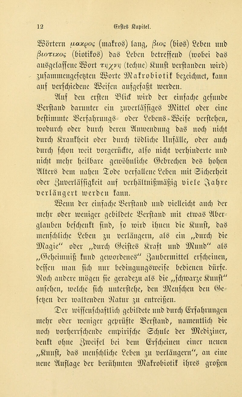 SSörtern ßaxyog (tnalroS) lang, ßtog (bto§) £eben unb ßionxog (biotifo§) ba§ £eben betreffenb (roobei ba§ au§gelaffene SBort t^vt? (teilte) $unft oerftanben roirb) $ufamraencjefe$ten SBortc Sftafro&tottf begetdmet, rann auf oerf ergebene SBeifen aufgefaßt roerben. 2ütf ben erften 93ticf roirb ber einfache gefuube 23erftanb barutiter ein juüerläffigcS üfltttel ober eine beftimmte SBerfaf;ruug§= ober £eben§^3Beife üerfteljen, rooburd) ober burd) beren ^turoenbung ba§ noeb, nid)t burd) färanffjeit ober burd) töbüdje Unfälle, ober aud) burd) fd)on roeit oorgerücfte, alfo nid)t Oerbjiuberte unb nid)t meljr heilbare geroöbutid)e ©ebredjen be§ t)or)en 2ltter§ bem nabelt Sobe oerfaßene £eben mit (Stcfyertjett ober 3w^>ertäfftglett auf Derl)ältnißmäßig oiele $al)re Verlängert roerben lanu. SBeun ber einfache S5erftanb unb oieöeid)t aud) ber mef)r ober roeniger gebitbetc SSerftanb mit etroaS 5Iber= glauben befcfyenn finb, fo wirb ifmen bie Shuift, ba§ menfditidje £ebeu ^u Oerlängern, al3 ein „burd; bie $magie ober „burd) OetfleS ßraft unb 2)fomb al§ „@el)eimuiß litnb geroorbeiieg ßaubermittet erfajeinen, beffeu mau fid) nur bebmguugSroeife bebienen biirfe. üftod) anbere mögen fie gerabe^u al§ bie „fdjroarje $imft anfeljen, toetdje fiel) unterftefje, ben äftenferjen beu %t- fetten ber roatteiibeu Statur §xt entreißen. SDer roiffenfdjafttid) gebilbete unb bnrd) Erfahrungen mel)r ober weniger geprüfte SBerftaub, namentlich bie uod) t>orf)errfd)eube enunrifdje <Sd)itte ber Sttebijiuer, benlt otme ^roeifel bei bem Gsrfdjetncn einer neuen „$uuft, \)a§ menfdjltdje £eben ^u Verlängern, an eiue neue Auflage ber berühmten !£ftarrobiotif ir)re§ großen