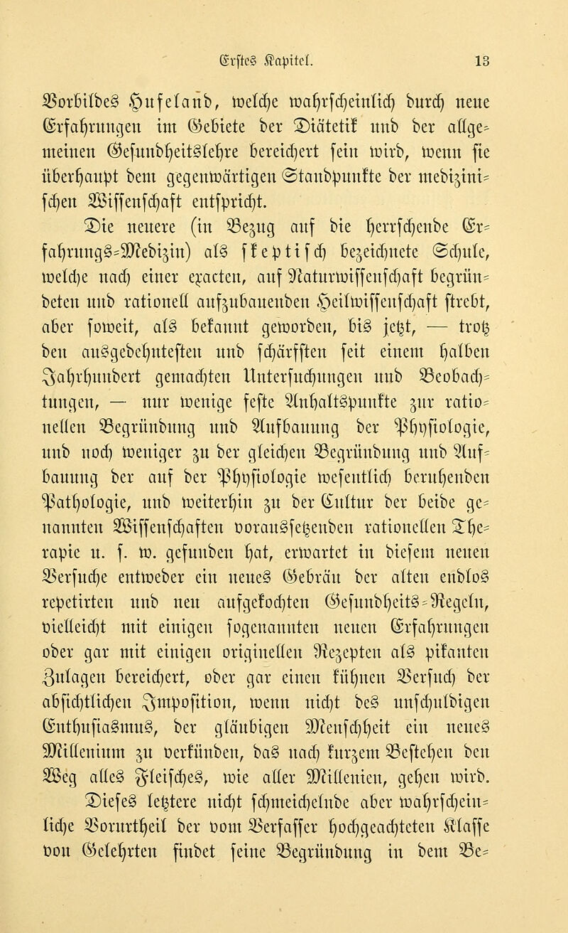 $orbt(be§ ©ufetanb, meldte toafjrfctjetrtttd) burd) neue Erfahrungen int ©ebiete ber ÜDtätctt! unb ber aöge- meinen ©cfunb^cttSlc^rc bereichert fein totrb, toenn fie überhaupt bem gegenwärtigen <3taub^unlte ber mebijini^ fajeu Siffenfdjaft entfprtdjt. ®ie neuere (in ^ßejng auf bie fyerrfdjenbe G£r= fafyrung^Sftebtjin) a(§ ffepttfd) bezeichnete ©djule, toeldje nad) einer eracten, auf Sftaturnriffeufdjaft begrüu= beten unb rationell auf^ubauenben §etftoiffeufd)aft ftrebt, aber fotbeit, at3 belaunt geborben, bi§ jefct, ■— trofc beu au^gebelmtefteu unb fdjärfften feit einem tjalben ^ia^r^uubert gemausten Unterfudnmgen unb 23eobad)= tungen, — nur wenige fefte ^lufjattgpuufte pr ratio= neuen 53egrünbung unb 2iufbauung ber ^3fji)fiofogie, unb 11 od) Weniger §u ber gleichen 33egrüubung unb 9luf^ bauuug ber auf ber ^3^t)fio(ogie wefeutüd) berufyenben ^3at()otogie, unb weiterhin §u ber (£uitur ber beibe ge= nannten SBiffenfdjaften twrau§fe|enben rationelten S£f)e= rapie u. f. W. gefunben ^at, erwartet in biefem neuen SSerfuaje entWeber ein ueue§ (Gebräu ber alten enb(o§ repetirteu unb neu aufge!od)ten ©efunbf)eit§ Regeln, t)ietteid}t mit einigen fogenauuten neuen Erfahrungen ober gar mit einigen originellen Ürejepten a(§ püanten Zulagen bereidjert, ober gar einen füllten SSerfud) ber abfidjtüdjeu $>mpofition, wenn uid)t be§ unfdmtbigeu Gnttbufia§mug, ber gläubigen ^eufd^eit ein neue§ üDMenium $u üerfiinben, ba§ und) furjem SBejte^en ben Seg atte§ $rteifd)e§, wie aller SDMenten, gefjen wirb. 3)iefe§ (entere nicfyt fdjmetdjelnbe aber toatjrfdjem* Hd)e SBorurtfyeü ber t>om SSerfaffer fjodjgeadjteten klaffe ddu (Mehrten finbet feine S3egrünbung in bem SSe-