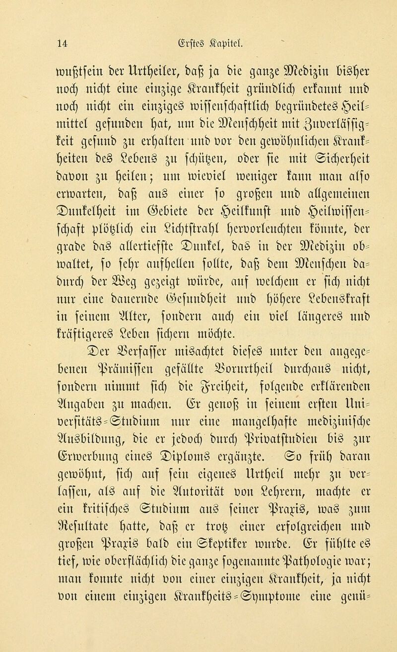 ttmßtfein ber Urttjeiter, baß ja bie gan^e SD^ebigtn Bisher nod) nid)t eine einzige lh:anff)eit grünbtid) ernannt itnb nod) utdjt ein ein$tgc§ tt>iffeufd)aftltd) begrünbete§ §ei(= mittet gefmiben fjat, um bie 9D?eufd)t)eit mit ßuüertäffig^ Jett gefunb ^u ermatten itnb oor ben getobfynUdjen Sbcanh Reiten be§ £eben§ 51t fdnt^en, ober fie mit ©id)eri)eit baoon ^u Reiten; um loieütet weniger rann man atfo erwarten, baß an§ einer fo großen nnb atigemeinen ÜDunfetfjeit im ©ebiete ber §eitfnnft nnb §eiitt>iffen= fdjaft iplöfctidj ein £id)tftrar)t t)erOorleud)ten fömtte, ber grabe baß atlertieffte 2)unfel, ba§ in ber 3D^ebt§tn ob* toattet, fo fet)r aufbetten foflte, baß bem Sftcufäjeu ba= bttrd) ber 2öeg gezeigt würbe, anf metdjent er fid) nidjt nur eine banernbe $efuubr)eit nnb t)öt)ere £eben§traft in feinem bitter, fonberu and) ein t>iet längeres itnb lräftigere§ £eben fiebern möd)te. SDer SBerfaffer mt§ad)tet biefe§ unter ben angegc= beuen ^räntiffen gefaßte SBoritrtljetf bnrd)an§ nid)t, fonbern nimmt fid) bie ^reifjeit, fotgenbe erflärenben Zugaben 31t madjen. (£r genoß in feinem elften Uni= Oerfität§ = ©tubium nur eine mangelhafte mebi^intfetje 2In§bübung, bie er jebod) burd) ^ßrioatftttbteu bi§ jur (Srluerbung ctncS 2)i£tom§ ergänzte. ©0 früf) baran getoöfjnt, fid) auf fein eigenes Urtfjeü ntet)r 31t oer= (äffen, at§ auf bie Autorität oon Servern, mad)te er ein rntifcfyeS (Stubium auS feiner $rari§, toa§ jum Sftefultate fjatte, baß er trofc einer erfolgreichen nnb großen Praxis batb ein ©le^tifer tonrbe. (£r fünfte e§ tief, rote oberfläd)ftd) bie gan^e fogenannte ^att)otogie mar; man lonnte nid)t Oon einer einzigen $rautl)eit, ja nid)t Oon einem einzigen ^raul()eit§ = (Symptome eine gettit*