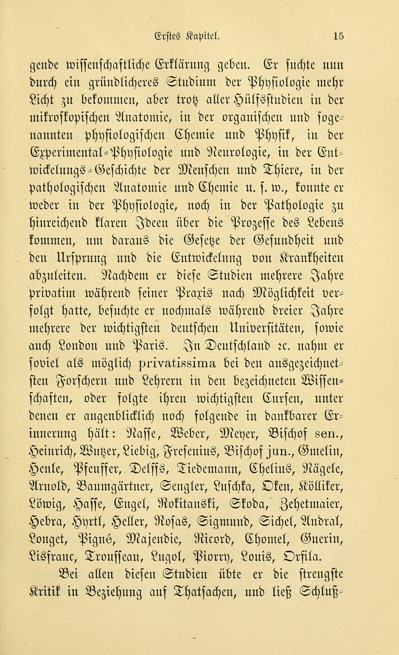 geube roiffeufd)aftüd)e (Mtciruug geben, ©r fud)te nun burd) ein grünbtidjereS ©tubium ber ^)3t)t)ftologie met)r Stdjt $u befontnten, aber tro| aller §ütf§ftubten in ber mtfroffoptfdjen Anatomie, in ber organifdjen nnb foge- nannten ^rjfiotogtfdjen Syenite nnb ^3r)r;fif, in ber ©r^erirnental^f^fiologte nnb Neurologie, in ber (£nt= und etung§ = ®efd)id)te ber Sftenfcfyen unb Stetere, in ber !patrjofogtfd)en Anatomie nnb (Etjeuüe n. f. ro., lonnte er ioeber in ber *ßr)tyfiotogie, nodj in ber ^attjotogie $u tjiureicfyeub Karen $>been über bie ^ßrojeffe be§ £ebeu§ fommen, nm baran§ bte ®efe£e ber ®efunbr)eit unb beu Urfyrung unb bie (Entroidetung Oon Ärcmffjetten abzuleiten. Sftadjbem er biefe ©tubien mehrere $af)re ^rtoatim toäfjrenb feiner *ßra$t§ nad) ÜÄögltdjfett t>er= folgt t)atte, befugte er nochmals roäl)renb breier $ar)re mehrere ber roid)ttgften beutfdjen Untöerfttäten, foroie and) £oubou unb ^ari§. $n 3)eutfd)tanb :c. nafnn er- folget at§ mögttcr) privatissima bei i>m ausgezeichnet- ften gorfdjent unb Sefjrern in beu bezeichneten Sßtffcn* fdjaften, ober folgte ifyren toidjttgften Surfen, unter benen er augenbtidticn, nod) folgenbe in bau!barer Gsr= inuerung r;ätt: Stoffe, SBeber, SDtotier, 93ifd)of sen., ©einriß, 2Öu§er, Siebig, $refeniu§, 25ifd)of jun., ®meliu, §ente, ^ßfeuff er, SDelffS, Lebemann, (Er)etiu§, Nägele, Wrnotb, SSauutgärtner, ©engtet, £ufd)fa, D!en, $ötltfer, Sötmg, §affe, ©ngel, 9rolitau§li, @!oba, ße^etntaier, §ebra, §t)rtt, §eller, Ütofa§, ©igtmmb, ©ia^el, anbrät, Gonget, ^igne, SDtojenbie, Nicorb, (Spornet, ®uertn, SiSfrcmc, Srouffeau, £ugo(, ^ßiorrr;, £oui§, Orfila. 33ei allen biefeu (Stubteu übte er bie ftreugfte Ärtttf in S3e§te^ung auf SUjatfadjen, unb ließ ©djfafj*