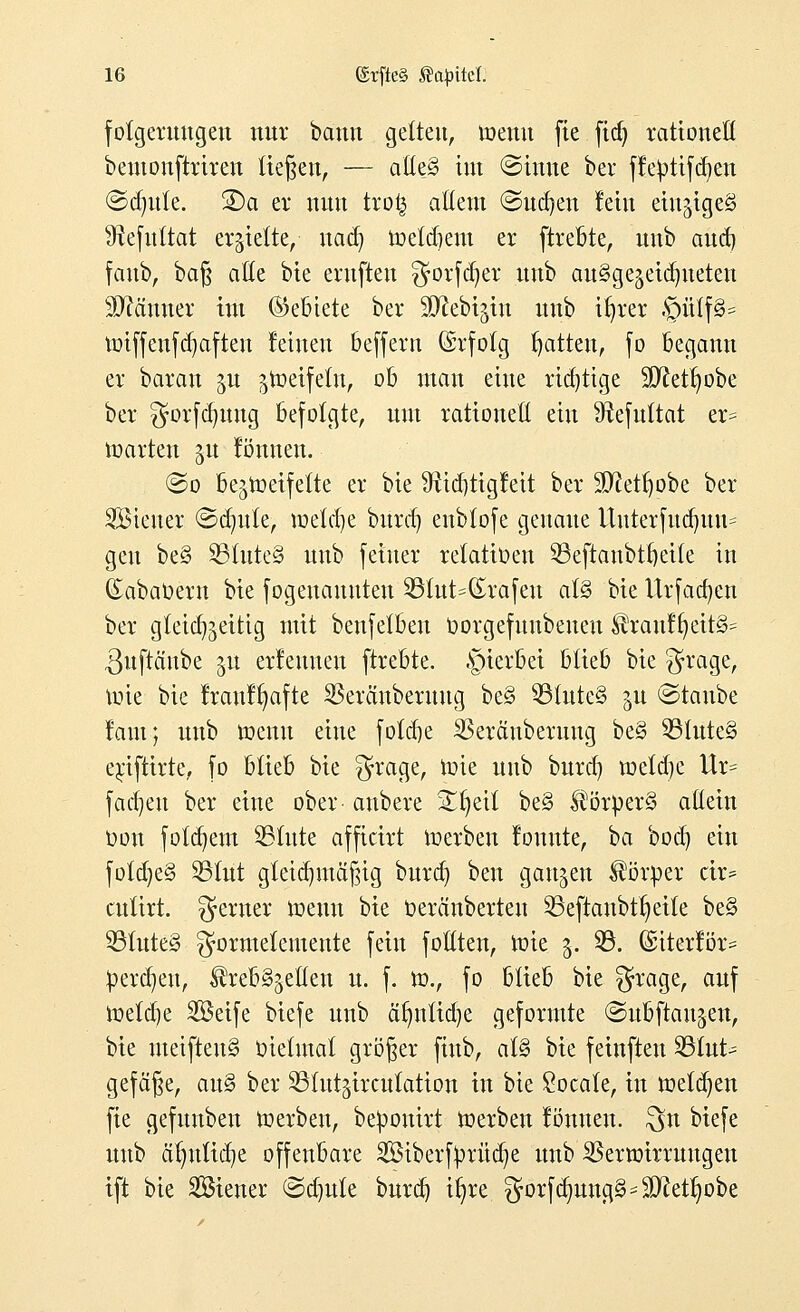 fotgeruttgeit nur bann gelten, wenn fte fid) rationell beutonftrireu tieften, — alte§ tut (Sinne ber fleptifd)en ©dmte. 2)a er nun trofc allem ©ud)en lein einziges 9tefuttat erhielte, nad) metdjent er ftrebte, uub and) fattb, ba§ alle bie entfielt ^orfcfyer itnb auSge^eia^ueten Scanner im (Gebiete ber SD^ebi^itt unb ifjrer §üCf8* miffenfdjaften leinen beffent (Srfotg Ratten, fo begann er baran gu gtoetfeln, ob man eine richtige Slftetfmbe ber gorfdjung befolgte, um rationell ein Sftefultat er= märten ju lönnen. ©o be^meifette er bie SRidjtigleit ber SD?etl)obe ber Steuer ©dmte, meiere burd) enbtofe genaue Uuterfttd)uu= gen be§ SBInteS uub feiner relatiüen 33eftaubtf)eile in Gabaoern bie fogeuauuten 951ut=(£rafeu al§ bie Urfadjcn ber gleichzeitig mit benfelbeu Oorgefuubeueu Kranl§eit§= Suftänbe ^u erlernten ftrebte. §ierbei blieb bie $rage, rcie bie Iraulfyafte SSeränbentng be§ SBluteS §u ©taube laut; unb memt eine fold)e SSerättberung be§ 551ute§ exifttrte, fo blieb bie $rage, mie uub burd) meldte Ur= fadjeu ber eine ober anbere Streit be§ ^örperS allein oott folgern SSlute afficirt werben louute, 'oa boef) ein fold)e§ S51ut gleichmäßig burd) bett ganjen Körper cir= cutirt. ferner meint bie beränberteu 53eftanbt^etle be§ 33lttte3 gformelemeute fein füllten, mie 3. 93. (anterior* perdjeu, Krebszellen tt. f. m, fo blieb bie 5ra9er auf metdje Sßeife biefe unb älmtidje geformte (Subftan^en, bie utetftettS oielutal größer fittb, al§ bie feinftett 331ut-= gefäfte, au§ ber ^lut^irculation in bie £ocate, in meldten fte gefuitben merben, beponirt merbett lönnen. $n biefe uub ätnttid^e offenbare SBiberfjjrüdje unb SBermirruttgeit ift bie SBiener ©d)ule burd) tfyre ^orfdmng^ äftetlmbe