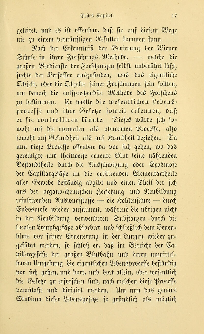 geleitet, unb e§ tft offenbar, baß fic auf biefem 2Bege nie ju einem tieruüuftigeu Sftefuftat kommen !ann. yiad) bcr (Srfewttntfj bei* SBerormtg ber Steuer @d)ute in ifyrer $orfd)Uug§ = $ftetr)obe, — toetdje bie großen SScrbtcnftc ber ^orfdjungen fetbft unberührt lägt, fud)te ber SSerfaffcr au^ufiubeu, \va§> ba§ etgeittltcr)e Objelt, ober bie SDbjefte feiner gorfd^ungen fein fottten, um banad) bie euttyrecfyeubfte SD^et^obe be§ gorfdjenS 51t beftimmen. (Sr tooßte bie roefenttidjen £ebeu3- proceffe unb itjre ©efel^e fotoett erlernten, baß er fie controÜiren lönntc. ®iefe§ roürbe fid) fo* rool)t auf bie normalen al§ abnormen ^roceffe, atfo fotoor;! auf ®efunbf;eit at§ auf ^rauffyeit begießen. 3)a nun biefe ^3roceffe offenbar ba üor ftd) get/en, roo ba§ gereinigte unb t^eifroeife erneute ©tut feine när/renbeu 9Seftaubtr)eite burd) bie 9lu§fdjtot§ung ober GüroSmofe ber (Eaptttargefäße an bie erjftirenbeu (£lementar%tie aller ©etoebe beftäubig abgibt unb einen üHjeit ber fid) au» ber organo-4)emifd)en .ßerfe^ung unb SfteubUbuug refuttireuben $u§murfftoffe — bie ^o^tenfäure — burd) (SnboSmofe roieber aufnimmt, roäljrenb bie übrigen nicfyt in ber ^eubitbung Derroenbeten ©ubftan^en burd) bie tocaten £timprjgefäße abforbirt unb fdjtießtid) bem SSencn* blute oor feiner Erneuerung in bcn Zungen iüieber gu- geführt ioerben, fo fcfjlo^ er, baß im SBcretdje ber (£a= pitlargefäße ber großen ©üttbalnt unb beren unmtttcl* baren Umgebung bie eigentlichen £ebeu§proceffe beftäubig oor fia] gdjen, unb bort, unb bort allein, ober toefentüd) bie ®efe§e in erforfdjen finb, nad) roeldjen biefe ^roceffe t>eranfaßt unb birigirt roerben. Um nun ba§> genaue @tnbium biefer 8ebeu3gefe£e fo grünbfid) al§ möglich