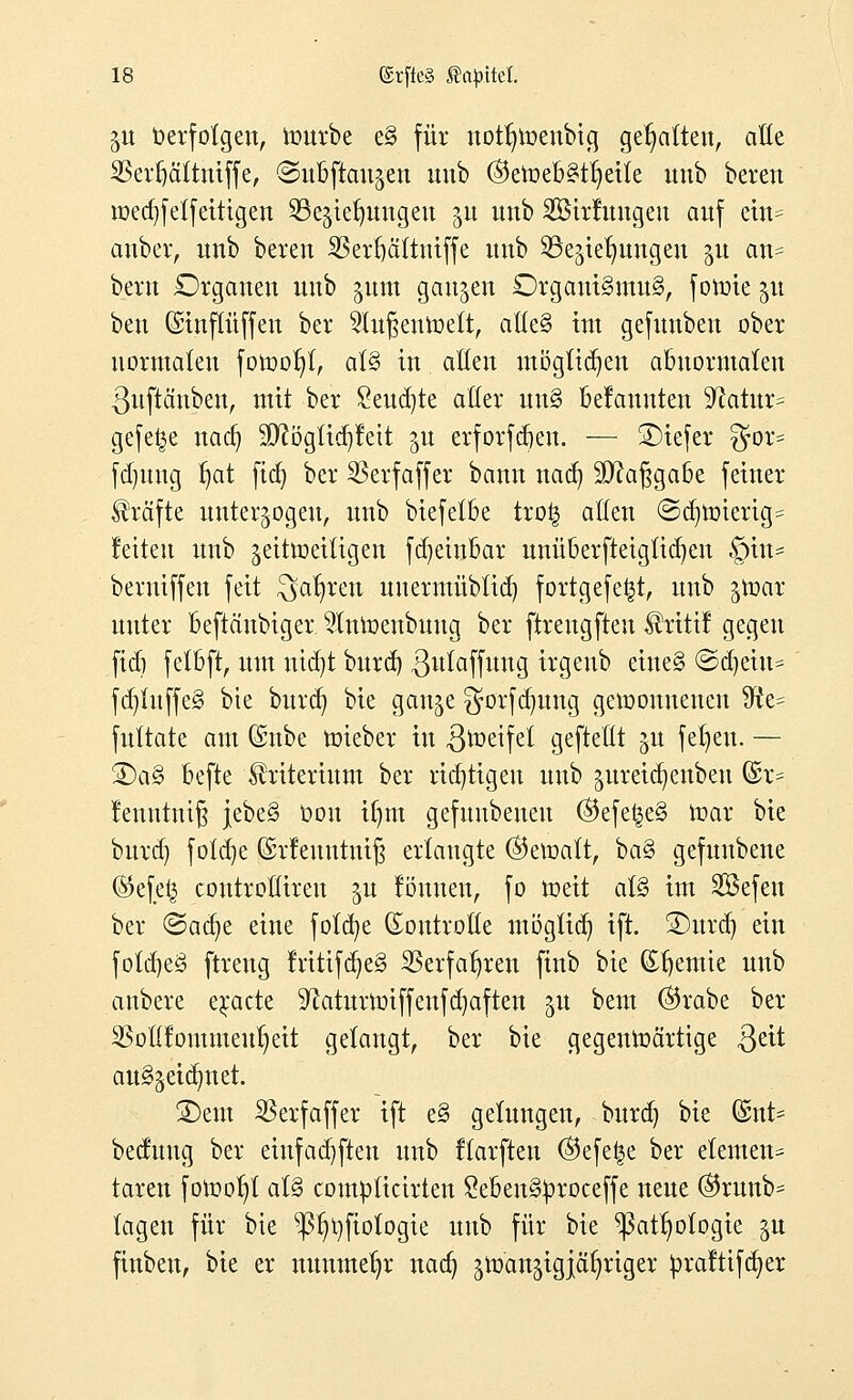 gu Verfolgen, rourbe e§ für not^tüenbicj gesattelt, alle SBerfjättniffe, ©ubftaujcn uub @eroebstr)eile unb bereit ioed)fetfeitigen ^iermugeu ^u unb SBirluugen auf ein* anber, unb bereu 33erfjä(tmffe unb ©e^te^ungen 31t an* bern Organen uub pm ganzen £)rgaui§mu§, foroie gu ben (Sinffüffen ber 21u§enroett, aücS int gefunben ober normalen fotooljl, al§ in aßen mögtidjen abnormalen ßuftänben, mit ber £eud)te aller un§ Bekannten ^ftatttr* gefeite nad) ;D?ögtid)fett 51t erforfdjen. — SMefer gor* fdjung l)at ftcfy ber SSerfaffer bann nad) Sftafjgabe feiner Strafte unterzogen, unb biefetbe tro£ allen @d)roierig* feiten uub jeitmeiligen fdjehtbar unüberftetgtidjen £>tn* berniffen feit ^ar)ren unermüblid) fortgefe^t, unb ^roar nuter beftäubiger $lnroenbuug ber ftrengfteu $rtttf gegen ftdj felbft, um nid)t burd) gulaffuug irgeub eine§ ©djeiu* fd)luffe§ bie burd) bie gan^e $orfd)ttng gewonnenen 3?e= fultate am ©übe roieber in 3roeifet gefteüt 51t feigen. — £)a§ befte Kriterium ber richtigen unb ^ttreic^enben (£r* Jenntmß jebe§ üou if)m gefuubeueu @efe£e§ mar bie burd) fofd)e ©rfeuutuiß erlaugte ©etoatt, ba§ gefuubene ®efe£ controllireu 31t lönuen, fo roeit al§ im 2Befen ber ©aa^e eine fotd)e Kontrolle möglich ift. 3)urd) ein fotd)e§ ftreng rntifd)e§ $erfaf)ren finb bie (Sljemie uub anbere erdete 9?aturroiffenfd)aften 51t beut ($rabe ber 2§oflfoutmeul)eit gelangt, ber bie gegenwärtige ßeit au^eia^tet. SDem $erfaffer ift e§ gelungen, burd) bie @nt? bectuug ber eiufad)ften unb flarften ©efe^e ber elemen* taren forool)! al§ complicirten £eben§£roceffe neue ©runb* lagen für bie p)i)fiologie uub für bie $att)otogie §u finben, bie er nunmehr nadj ^man^igiä^riger ^>ra!tifd>er