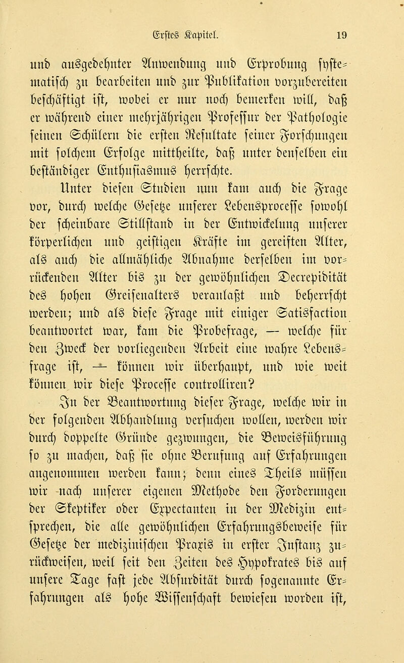 unb att§gebetmter Sfrttoenbuug unb (Erprobung ftjfte^ utattfd) $u bearbeiten unb $ur ^ubtifation öor^nbetetten befd)äftigt ift, toobei er nur uodj benterfen totß, ba§ er toäfyreub einer mehrjährigen ^5rofeffur ber ^3atr;o(ogie [einen ©dnttern bie erften ^tefnttate feiner $orfd)ttugeu mit fotdjem (Erfolge mittfjeitte, baf3 unter benfetben ein beftäubiger (Euttntfia§mu§ r)errfd)te. Unter btefen ©tubien nun fatn aud) bie $rage oor, burd) toetcfye ©efet^e unferer £eben3proceffe fotoof;t ber fd)eiubare ©tiflfraub in ber (Euttoidelung unferer förpertidjeu unb geiftigeu Gräfte int gereiften bitter, at§ aud) bie aüutät)tid)e $bnar)me berfetben im oor= rücfenbeu bitter bi§ 51t ber getoöfniltdjeu ©ecrepibitcit be§ f)or)en @reifeuatter§ oerautafjt unb bef)errfd?t toerben; unb a(§ biefe $rage mit einiger ©atiSfaction beanttoortet toar, fam bie ^3robefrage, — mefdje für beu $toed ber oorüegeubeu Arbeit eine toatjre £eben§= frage ift, -*- föuneu mir überhaupt, unb tote toeit fönnen toir biefe ^3roceffe controttiren? $n ber SBcanttoortung biefer $rage, toetdje toir in ber folgeuben 2Ibr;aubtuug öerfudjen tootten, toerben toir burd) boppette ®rünbe gelungen, bie 33etoei§für;rung fo ^u machen, baß fie otme Berufung auf (Erfahrungen angenommen toerben fann; beuu eine§ Xfyäl& muffen toir -nad) unferer eigenen SD^et^obe bett gorberungen ber ©feptifer ober (E^pectanten in ber SD^ebi^in ent= fpredjen, bie aüe getoölntücfyen (Erfar)rung§betoeife für ©efe^e ber mebijinifdjen ^rarjS in erfter ^nftauj p= rndtoeifen, toeit feit beu Reiten be§ |)r/pofrate§ bi§ auf unfere £age faft jebe 3tbfurbität burd) fogenaunte (Er* fatjrungen at§ ^o^e 2Btffenfd)aft betoiefen toorben ift,