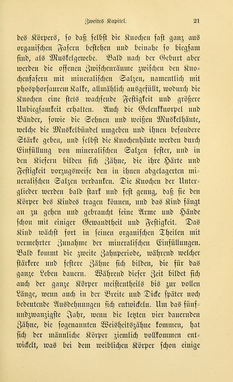 be§ $ör£erg, fo baß fetßft bie ^nodjen faft gan^ an§ organifdjen $afern befreien uub Beinahe fo btegfam jinb, al§ SWuSfetgetoebe. SSatb nad) bei* (Geburt aber toerben bte offenen ßtmfdjenräitme ^mifdjen ben ^no= djenfafern mit mineratifd)en ©aljen, namentlich mit pr)o§pr;orfaitrent ^atler atlntäfytid) aufgefüllt, mobnrd) bte ®nocfyen eine ftet§ roacrjfenbe gefttgfett nnb größere Unbiegfamlett ermatten. Sind) bte (Selenffnoripel nnb SBäuber, fomie bie ©ebnen nnb meinen SDruSfelfyänte, loeta^e bte SftuSJei&ünbel umgeben nnb ifmen befonbere ©tärle geben, nnb fetbft bte $nodjeitfjäute »erben burd? (Sinfüüuug bon mineraltfdjen ©aljen fefter, nnb in ben liefern bilbeu ftd) ßärjtte, bte ifyre @ärte nnb ^eftigfeit DorjngStueife ben in ifjnen abgelagerten mi= neratifdjen (Salden berbanteu. 2)te $nodjen ber Untere glieber toerben balb ftarl nnb feft genug, baß fte ben ^örber be§ ®inbe3 tragen rönnen, nnb haQ $tnb fängt an 51t gelten nnb gebrannt feine 2lrme nnb §änbe fd)on mit einiger ®ett>anbtl)eit nnb ^eftigleit. 2)a§ Hinb mäd)ft fort in feinen organifdjen Steilen mit bermetjrter 3u^a^ine ber min er aufaßen ©tnfüttungen. üßalb foutmt bie gtüeite ßafmberiobe, mär)renb melier ftär!ere nnb feftere .ßäfme fict) bilben, bie für ba§ gan^e £eben banern. Söafyrenb biefer ßett bilbet ftd) and) ber gan^e Mürber meiftent§eil3 bi§ $ur bolten £änge, toenn aud) in ber breite nnb £)icfe fbäter nod) bebeutenbe 2tu§belmungeu ftdt) eutmicfetn. Um ba§ fünf- nnbjtoan^igfte $>at)r, menn bie legten bier bauernben 3ätme, bie fogenannten 2öet3r)eit§äärme lommen, r)at fid) ber männticqe Körper ^iemlia^ botlfommen ent= roidett, toa§ bei bem roeiblicfyeu ^örber fcfyou einige