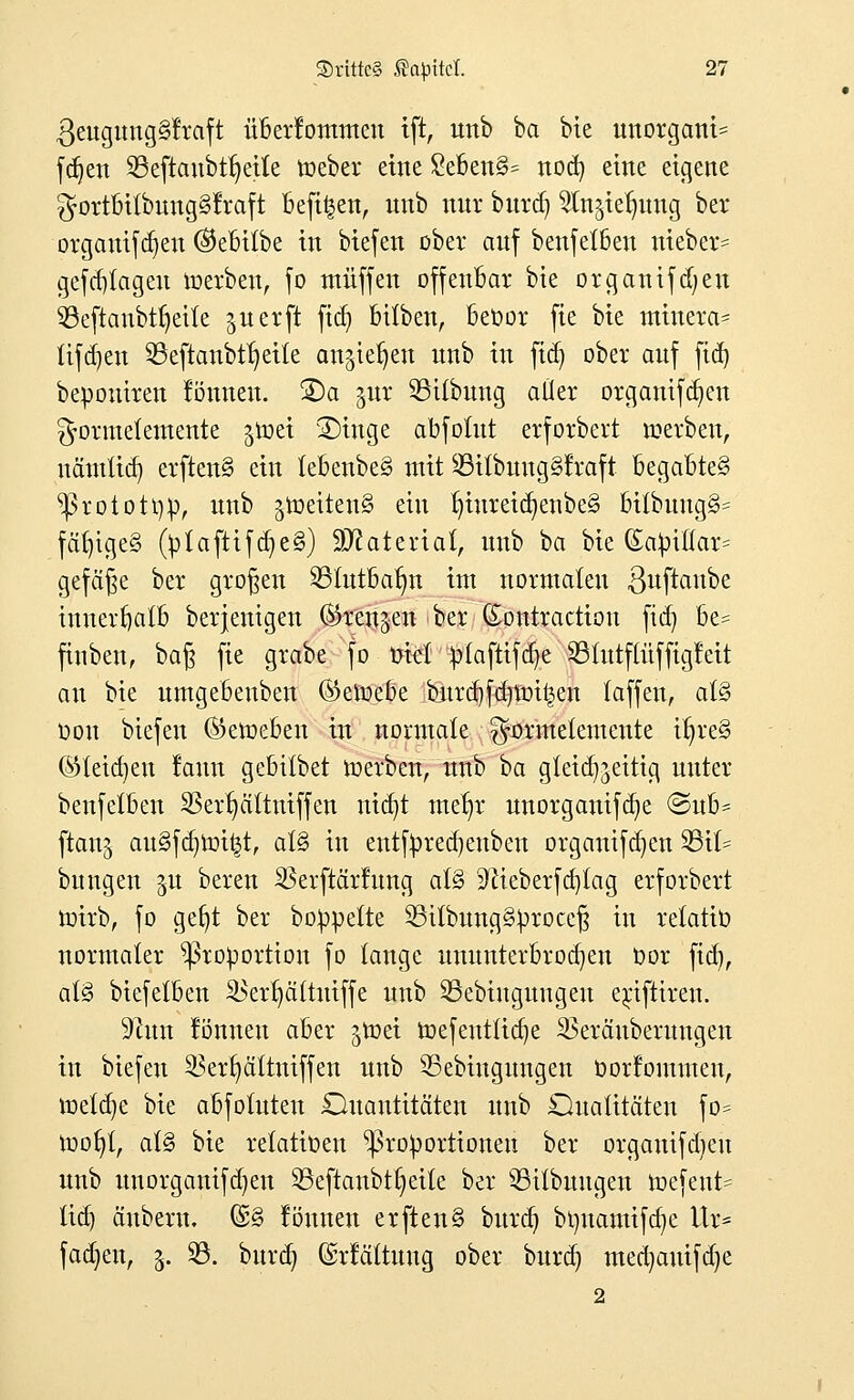 3eugung§lraft überlommen ift, unb ba bie unorgani^ fdjen 93eftanbtr)eile roeber eine 8e6en§= ttocfy eine eigene $ortbitbung§lraft befi^en, unb nnr burdj ^ieljung ber orgauifcrjen (Milbe in biefen ober auf benfetben ttteber* gefd)lageu voerben, fo muffen offenbar bie organifdjen 93eftaubtt)eite jucrft ftdj bitben, beoor fie bie minera* lifdjen 23eftanbtr)eite an^ieljen nnb in fid) ober auf ftd) bepouiren lönneu. ©a gur SBübung aller organifd^en ^■ormetemente ^roei 2)tnge abfotut erforbert werben, uämüd) erftettS ein lebenbe§ mit 23itbuug§lraft begabte^ ^3rototi)p, unb jtociten§ ein tnureicfjenbe§ bttbung3= fähiges (ptafttfdje§) Material, unb ba bie (£apiltar= gefeite ber großen 23tutbatm im normalen ßuftanbe innerhalb berjenigen ©rettjen ber ©ontraetton ftd) be- finben, ba§ fie grabe fo tjiel ptaftifer/e 23tutftüffigleit au bie umgebeuben (Setoebe burcbfdnmt^en faffen, at§ Don biefen (Geweben in normale ^ormetemente it)re§ ©tetdjeu lann gebitbet roerben, unb 'tia gleichzeitig unter benfetben 23erl)ältniffen ntdjt me^r unorganifdje @ub* ftanj au§fd)roi£t, at§ in entfyredjenben organifcfyen 23it= bitngen gu bereu SBerftärlung al§ 'ftieberfcfytag erforbert totrb, fo gefyt ber boppette 53itbung§procef$ in relatto normaler Proportion fo tauge ununterbrochen Oor fid), at§ biefetben 2>erl)ättuiffe unb 33ebinguugeu e^ifttrett. 9htn lönneu aber groei roefentfidje ^eräuberungen in biefen $ert)ättniffen unb 33ebiugungen oorlommeu, roetdje bie abfotuteu Quantitäten nnb Qualitäten fo= roob;!, al§ bie relatiüen Proportionen ber organifdjeu unb uuorganifd)en 23eftanbtr;eite ber 53tlbuugen roefent^ tid) änbern. (£§ lönneu erften§ buref; brmamifcfye VLx* fadjen, 3. 23. burd? ©rlältung ober buret) med)auifd)e