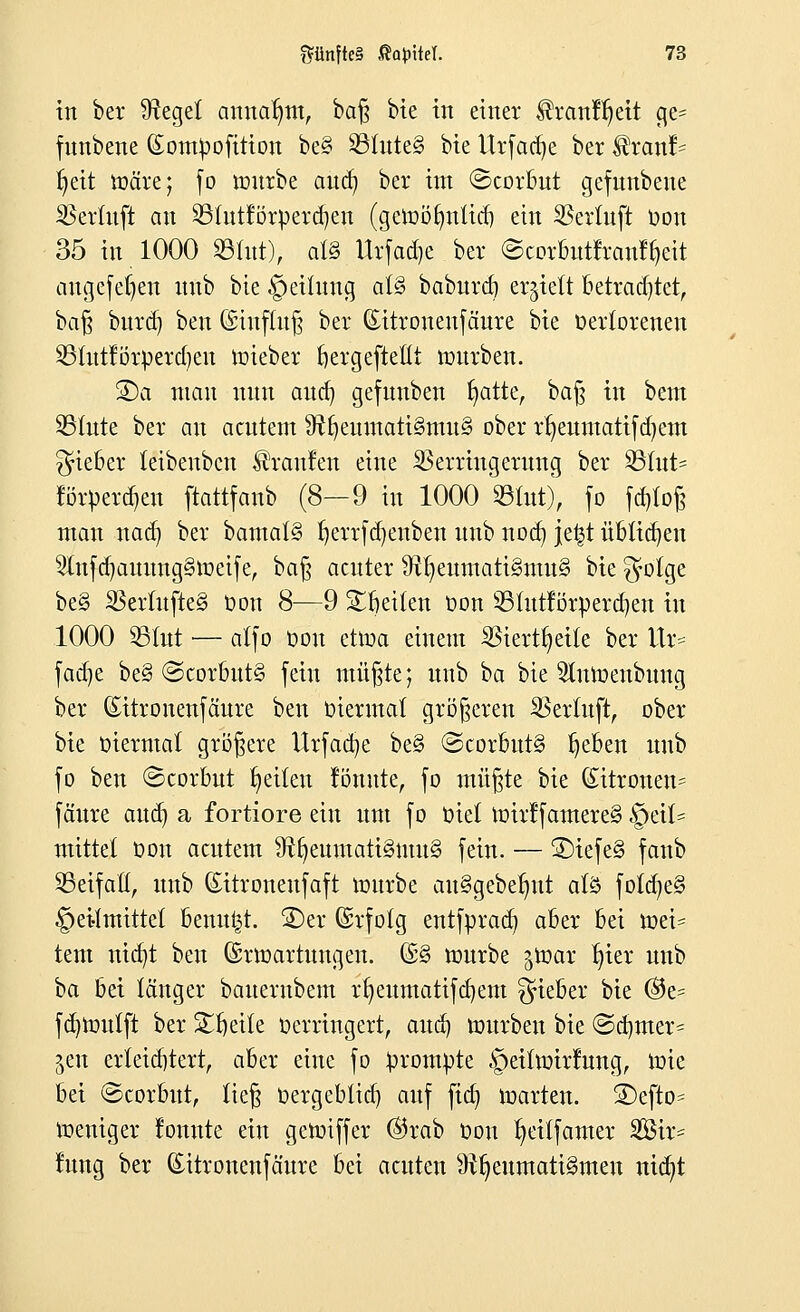 in ber Sfteget annahm, ba§ bie in einer ^ranfljeit ge= fnnbene (Sompofition be§ SBluteS bie Urfadje ber $ranf= fyeit märe; fo mürbe aud) ber im ©corbut gefunbene SBetluft an £Hutförperd)en (getoöfyntid) ein SBertuft Oon 35 in 1000 ©litt), als Urfadje ber ©corbutfrant%it angefeuert nnb bie §eilung als» baburd) erhielt betrachtet, baß burd) ben (Shtfluß ber (Eitronenfäure bie Verlorenen SStutförperdjeu roieber bergeftettt mürben. SDa man nnn and) gefunben fyatte, baß in bem SBfute ber an acutem 9tfjemttatt§tmt§ ober rfyeuntatifd)em lieber leibenbcn Traufen eine SSerringernng ber 2Sfut= torpercf>etr ftattfanb (8—9 in 1000 ©tut), fo fd)toß man nad) ber bamal§ Ijerrfdjenben nnb nocn, jetjt üblichen 3tufa)attnng§iüeife, bat} acuter #tl)eumati3mu§ bie $otge be§ SScrlufteS Oon 8—9 Reiten oon SBIutfötperdjen in 1000 93lut — atfo Oon ettoa einem $iertt)eile ber Ur= fadie be§ ©corbut§ fein müßte; nnb ba bie 5lnmertbuug ber (Eitronenfäure ben viermal größeren SSertuft, ober bie viermal größere Urfad)e be§ ©corbutg lieben nnb fo ben Scorbnt Reiten formte, fo müßte bie Zitronen- fäure aud) a fortiore ein um fo Oxet toirf famere§ §eit= mittel oon acntem SRIjeumatiSnutS fein. — 3)iefe§ fanb 25eifafl, nnb ©ttronertfaft mürbe att§gebefmt als foldie§ Heilmittel benutzt. S)er Gsrfolg entfprad) aber bei mei= tem nidjt ben (Srmartungen. (£§ mürbe ^toar t)ier nnb ba bei länger banerubem rfyeumatifdjem lieber bie ®e= fd}Voitlft ber Steile Verringert, aud) mürben bie ©djmer- jen erleichtert, aber eine fo prompte §eiltoirrung, mie bei ©corbwt, ließ Oergeblid) auf fid) märten. S)efto= meniger lonnte ein geroiffer ®rab Oon t^eilfamer 3Bir= lung ber (üutronenfäure bei acuten ^Rheumatismen nicfyt