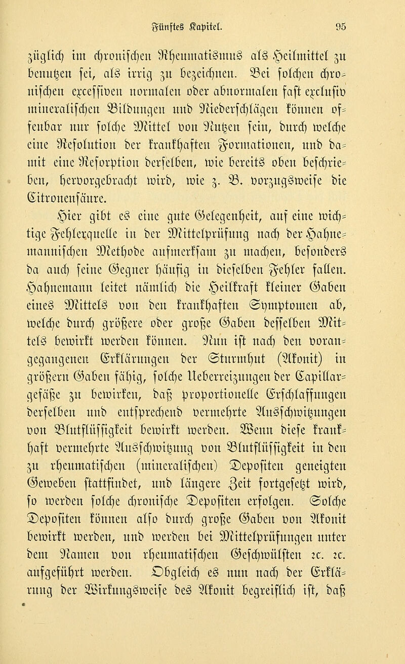 äügticb, im djronifdjeu 9ftjeumati§mu§ at§ .geitmittet jn beulen fei, at§ irrig 51t bejeid)neu. S3et folgen d)ro^ nifdjen e^cefftoen normalen ober abnormalen faft erctufiü raineratifd)en $3itbungeu nnb 9?ieberfd)tägen lönnen of= fenbar mtr foldje Mittel Oon ^n^en fein, bnrd) roeldje eine 9fafotutiou ber franffyafteu Formationen, nnb ba= mit eine sJteforpttott berfetben, roie bereits oben betrie- ben, Kjeroorgebradjt toirb, roie 3. 23. Oor^ngSroeife bie ©itronenfäure. §ier gibt e§ eine gnte (Gelegenheit, auf eine toiflj* tige Fehlerquelle in ber 90?ittefyrüfnng nad) ber §alme? mannifdjen 5D^etl)obe aufmerffam §n mad)eit, befouber§ ba aud) feine ©egner fjciufig in biefelben Fe^er fallen. §armentann leitet nämlid) bie §eillraft Heiner ©aben eine§ Mittels üou ben !ran!§aften @t)m^)tomen ab, it»elcb,e burd) größere ober große ©aben beffetben 3J?it= tel§ bewirft roerben fönnen. liftun ift nad) ben Ooran^ gegangenen ©rllärnngen ber ©tnrmlntt ($tfonit) in größern ©aben fafyig, fotdje Ueberrei^nngen ber (Sapiüar- gefäße %n berotrfeu, baß ^roVortioneöe (Srfdjtaffungen berfetben nnb entfüreebenb Oermet)rte 2ln§fd)roi£nngen oon 231utftüffigfeit bewirft roerben. Söenn biefe !ran!= ^aft üerme^rte 2lu3fdnoi£uug Oon 93tntftüffigfeit in ben jn rtjeumatifdjen (mineratifdjen) 2)epofiten geneigten ©eroeben ftattfinbet, nnb längere $eit fortgefei^t roirb, fo toerbeu fotdje d)ronifd)e S^epofiten erfolgen, ©ofdje ©e^ofiten fömten alfo bnrd) große ©aben oon 3llonit bewirft roerben, nnb roerben bei $ftittefyrüfungen unter bent Tanten oon rljeumatifdjen ©efd^roütften zt. it. aufgeführt roerben. Dbgleid) e§ nnn naäj ber @r!lä= rnug ber SirfungStoetfe be§ 9Ifonit begreiftid) ift, ha^