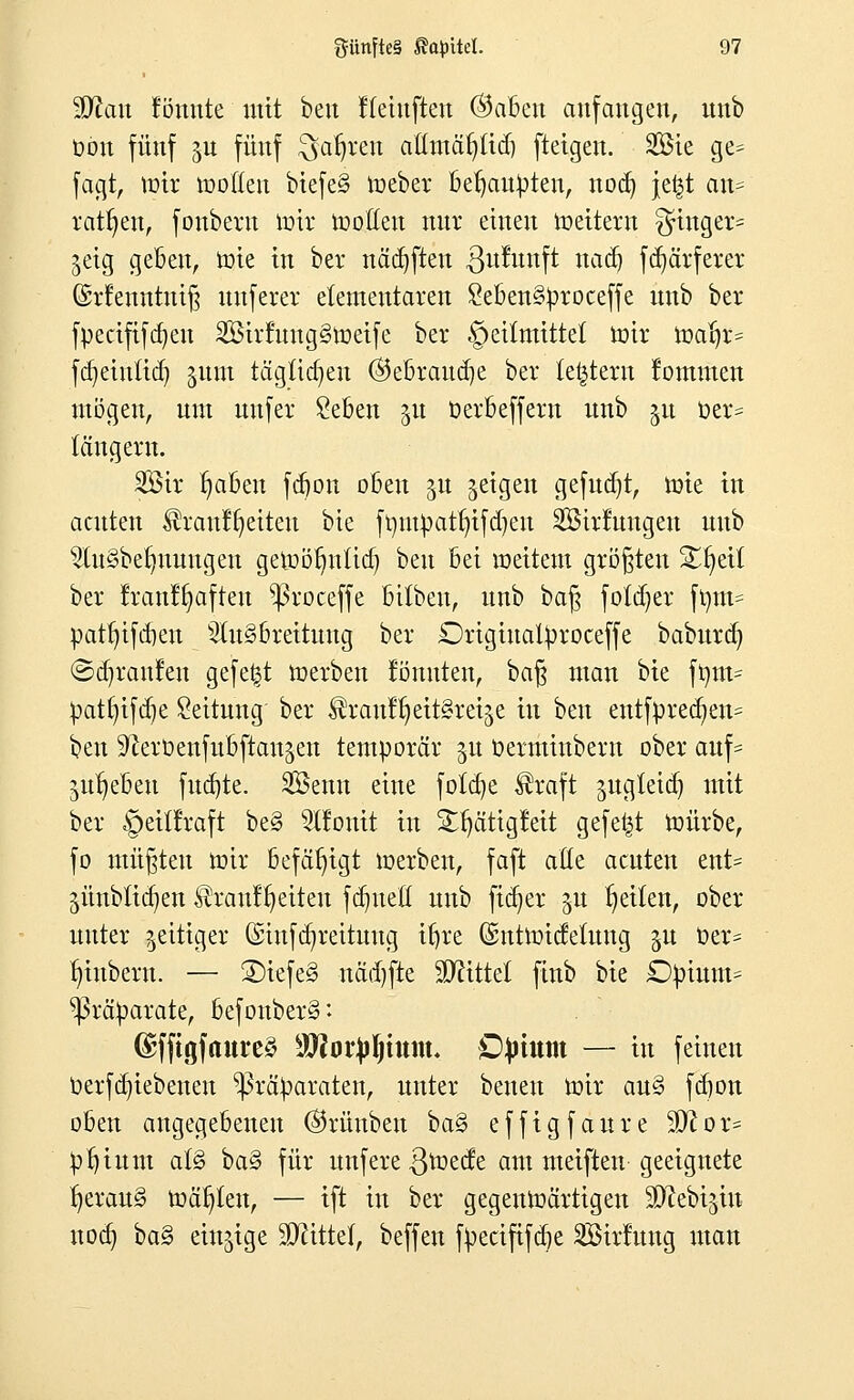 Man fönnte mit beu Heinfteu ©abeu anfangen, nnb üon fünf ju fünf $aljren aßmäfyticb fteigen. Sie ge= fagt, tütr roollen biefe§ lieber behaupten, nod) je£t an- ratzen, fonbern mir roolleu nur einen roeitern Ringer* geig geben, mie in ber nädjften ßuntnft nad) fdjärferer ©rfenntniß uuferer elementaren £eben§proceffe nnb ber fpecififcfyen 2Birruug§tt>eife ber §eitmittet roir roar;r= fdjeinttcb, %um täglichen ©ebraud)e ber letztem lommen mögen, um nnfer £eben §u oerbeffern nnb gu t>er= langem. 2Bir r)abeu fcbon oben $u geigen gefügt, mie in acuten ^rauffyeiteu bie fr/iupatrjifdjen Sßtrfuugen nnb 9ln3bef)nnngen gemöfmüd) ben bei meitem größten %fytil ber lran!§aften ^roceffe bilben, nnb baß fötaler fym= patfyifcrjen 31n§breitung ber Drigiuatproceffe babura) ©djranlen gefegt merben könnten, baß man bie ftym- pat()ifd?e Leitung' ber ^!ran!^eitstehe in ben entfprecfyem ben 9lei'Denfubftangen temporär §u oerminbern ober anf= gn^eben fud)te. SBenu eine folcfye $raft jngleidj mit ber §eil!raft be§ 51!onit in £r)ätig!eit gefegt mürbe, fo müßten mir befähigt merben, faft ade acuten ent= 5Ünblicb,en Brautzeiten fcr/neö nnb fidjer gu t)eilen, ober unter zeitiger (£infcr;reituug ifjre (SntroicMung gu t)er* §iubern. — ©tefe§ nadjfte Mittel ftnb bie £)pium= Präparate, befonber§: (£ffigfaure3 SOfotyljmm. Ojrium — in feinen üerfdjtebenen Präparaten, unter benen mir au§ fcbon oben angegebenen ©rünben ba§ effigfaure 9ftor= ptjium al§ ba§ für unfere ßmecfe am meiften geeignete fyeraug mät)len, — ift in ber gegenwärtigen ^ebijut nod) ba§ einzige Mittel, beffeu fpecififcbe Sirfung man