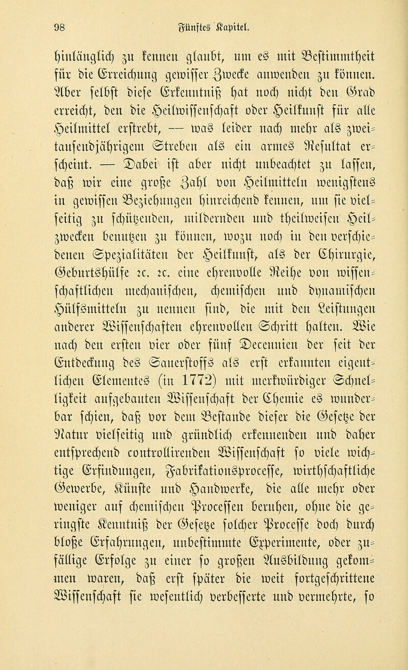 Inntängtid) ju lernten glaubt, um e§ mit ©efttmmtfjett für bie ©rreidmng gemiffer Qtozdz anraenbeu gu lönnen. 5lber fetbft biefe Gsrlenntniß fjat nod) nid)t beit Gbxab erreicht, ben bte §eitmiffenfd)aft ober §eitlunft für alle Heilmittel erftrebt, — ma§ teiber nadj metjr aU §tt)et= taufenbjätjrigem Streben ai§> ein armeS 9tefttttat er= fdjetnt. — £>abei ift aber mdjt unbeachtet ju (äffen, \)a§ mir eine große Qafy oon ©eilmittetn meuigften§ in gemiffeu SBcjte^ungeu fu'nreic&enb lernten, um fte biet« feitig jn fdjütjeubeu, mübernbeu unb %tfmeifeu §eit= frieden benutzen jn lönnen, rao^u nod) in ben oerfd)ie= beuen ©Genialitäten ber §ei{lunft, als ber Chirurgie, ($5eburt§t)ütfe zt. it. eine etjrenfcoße 9tei§e Don miffen= fdjaftltdjen medjauifdieu, djemifd)en unb brmamtfdjen ©ülfStmtteln 51t nennen finb, bie mit ben Seiftungen anberer Siffenfdpften e^renüolteu ©abritt fjaften. 3Sie nad) ben erften Oier ober fünf SDecenmen ber feit ber ©ntbeduug be§ ©auevftoffS älS erft erlannteu eigentf ftdjeu @Iemente§ (in 1772) mit merlmürbiger ©dntet= ügleit aufgebauten SBiffenfdjaft ber Cremte e§ munber- bar fd)ien, baß oor beut SBeftaube biefer bte ©efef^e ber Sftatur oietfeitig unb grünblid) erlenuenben unb balier entfüredjeub controßireuben Sßiffenfdjaft fo oiele und)- tige (Srfinbungeu, ^abrifatiou^roceffe, mirtf)fd)afttid)e (bewerbe, fünfte unb §aubmerle, bte ade mefyr ober meniger auf djentifdjen 'ßroceffen berufen, ofme bte ge= riugfte ^enutniß ber ®efet$e foldjer ^ßroceffe bod) bttrd) bloße Erfahrungen, unbeftimmte (Sr^erimeitte, ober gn« fällige (Erfolge jn einer fo großen 2Iu§bitbuug gelont= men maren, baß erft fyäter bie toett fortgefdjrittene Siffeufajaft fte mefentlid) Oerbefferte unb üerme^rte, fo