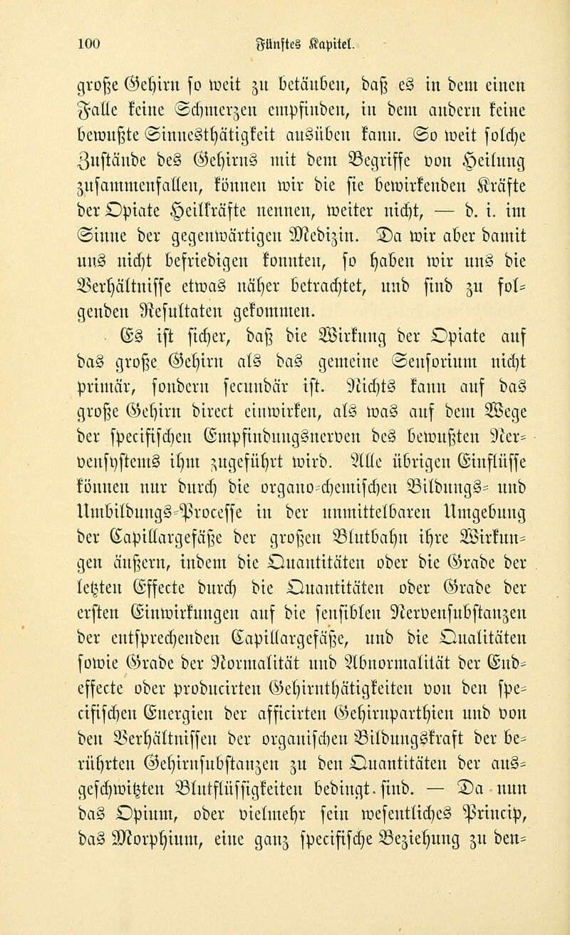 große ©eljirn fo roeit £tt betäuben, baß e§ in beut einen 3faße feine ©djmerjen empftubeu, in beut anbern feine beronßte ©inueSttjätigfeit ausüben famt. ©o roeit foldje ßuftäube be§ @er)irn§ mit bem ^Begriffe Oon §eüung jufammenfaGen, fönnen roit bie fie beroirfenben Gräfte ber Opiate §eii!räfte nennen, roeiter nidjt, — b. i. int (Sinne bei* gegenwärtigen SD^ebijin. 3)a roir aber bautit uu§ nidjt beliebigen fonnteu, fo fabelt roir un§ bie SBertjältmffe etroa§ nät)er betrautet, unb finb ju fo(= genben Sftefuttaten gefommen. @§ ift fidler, ba§ bie SBirfung ber Opiate auf ba§ große ($er)trn al§ ba§ gemeine ©cufortum nidjt primär, fonberu fecitnbär ift. SfttdjtS fanu auf ba§ große ®ef)irn birect eturoirfeu, al§ roa§ auf bem Sföege ber fpeäfifdjeu ßhnpftnbungSnerben be§ beroußteu !>Jier= üeuftiftentS ifmt ^ugefü^rt roirb. ^Itfe übrigen ©inftüffe fönnen nur burd) bie organosdjemtfdjen SBitbungS* unb UmbübungS^roceffe in ber unmittelbaren Umgebung ber kapillar gef äße ber großen 231utbalm ifjre SBirftth* gen äußern, inbem bie Quantitäten ober bie ®rabe ber testen (Effecte burd} bie Quantitäten ober ®rabe ber erften ©inroirfttngeu auf bie fenfibleu ^erOenfubftau^en ber entfpredjeubeu (Eapiöargefäße, unb bie Qualitäten foroie Öirabe ber Formalität unb Slbnormalität ber ©ub= effecte ober probuärten ®er)trntr)ättgfeiten Oon ben fpe= äfifdjeu (Energien ber afficirteu ©erjirupartfyien unb Oon ben SSerfjältniffeu ber orgauifdjen sßitbung^raft ber be= rührten ©e^irnfubftaujen ju ben Quantitäten ber au%* gefd)roi£ten S91utf(üffigfeiteu bebingt.finb. — 25 a nun bag Opium, ober üietmefyr fein roefeutüd)e3 ^ßrincip, \)a§ 3ttorpr)ium, eine gan^ fpecififdje SSe^ierjung 51t ben=