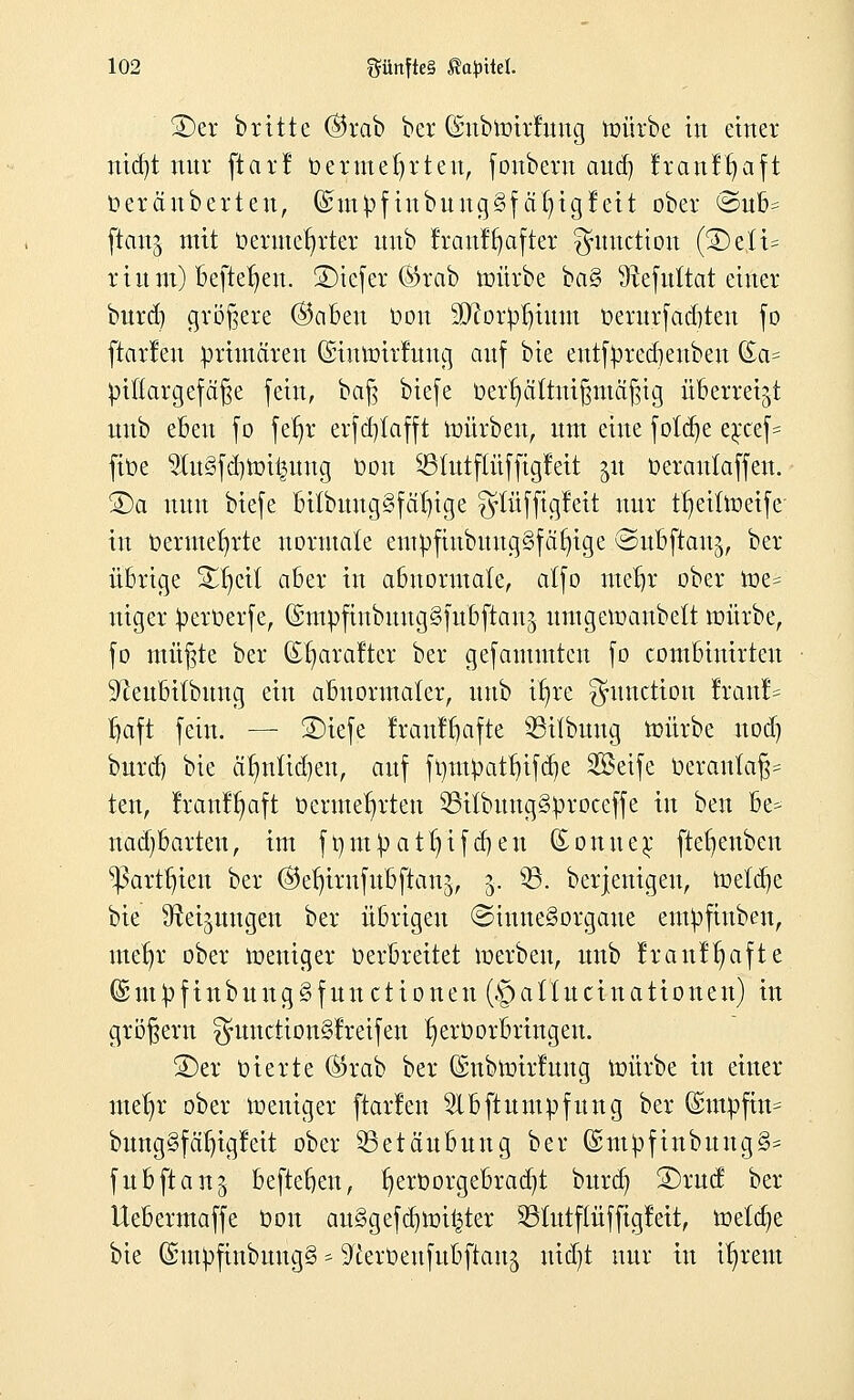 2)er britte ©rab bei* (Snbmirrung mürbe in einer md)t nur ftarl oermeljrteu, foubern aud) franfljaft üerä'nberten, (£m£>finbuug§fa()ig!ett ober <3ub= ftattg mit oermer)rter unb franffyafter Function (SDcIt* rittm) Befielen, 2)iefer ©rab mürbe ba§ 9tefuttat einer bnrd) größere ©abeu üou äftor$jtum oerurfaditeu fo ftarlen primären (Siumirfuug auf bie entfyredjenben (£a= piftargefäf$e fein, baft biefe toerljältmfjmäfjtg überreizt unb eben fo feljr erfdjlafft mürben, um eine fötale e*ccef= fiüe 2Iu§fd)toi^ung Oon SBtutflüffigfett jit üerautaffen. ®a nun biefe ottbuug§fähige glüffigleit nur tf)eitmeife in bermefyrte normale empfinbuug§fä^ige ©ubftau^ ber übrige Xfytil aber in abnormale, atfo mefjr ober me= niger iperüerfe, (SmpftnbnngSfubftau^ umgemanbett mürbe, fo nützte ber ©fyarafter ber gefamntteu fo combinirteu ^eubitbung ein abnormaler, unb ifyre Function !rau!= Ijaft fein. — ®iefe Iraul^afte 33ifbuug mürbe uod) burrf) bie äfmlidjeu, auf ft)mpatt)ifd)e 2öetfe üerantaf$= ten, franffmft Ocrme^rten 53itbuug§'proceffe in ben be* nad-barten, im ft)mpatt)ifd)en (Sonue^ ftefienben ^art^ien ber ©e^irufubftau^, 5. 93. berjenigeu, meldte bie ^eijuugen ber übrigen ©iune§orgaue empfinben, ute^r ober meniger üerbreitet merben, unb !rault)afte (Snipfinbung^functionen (.^alluciuattouen) in großem ^unction§lreifen ^erüorbringeu. 2)er vierte ©rab ber ©nbmirfuug mürbe in einer mefyr ober meniger ftarlen 2lbftum3pfung ber (£tnpfim bung§fäX)igleit ober Betäubung ber Gsmpfinbung§= fubftanj befielen, r)ert>orgebrad)t bnrd) 2)rud ber Uebermaffe oon au3gefd)mi|ter 231utf(üffigfeit, meiere bie ©mpfiubungS * ^erOeufubftan^ iitdjt nur in i^rent