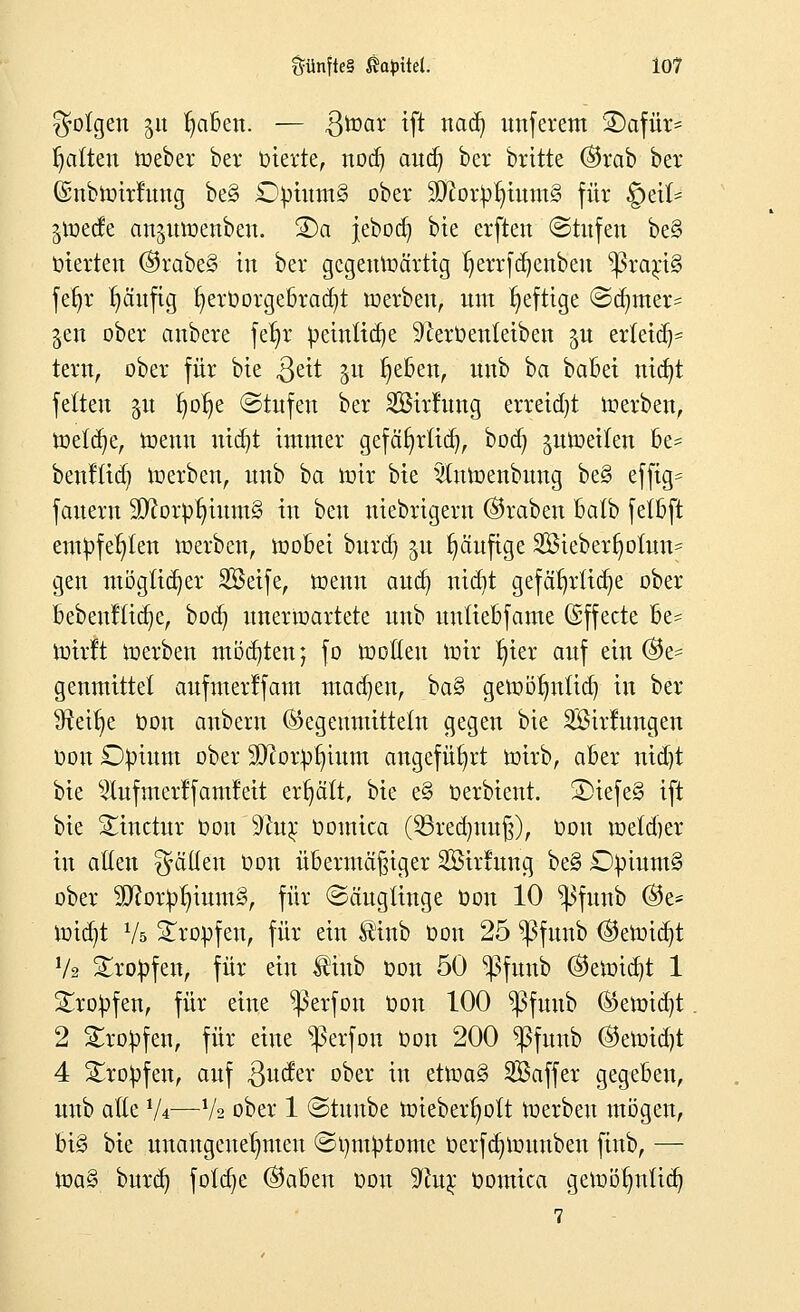 folgen 31t Ijaben. — $war tft nad) unferem 3)afür* galten Weber ber Oterte, nod) aud) ber britte ©rab ber (Snbwirfung be§ £)putm§ ober 3ftortoljtutn§ für §cit* jiuetfe anjuwenben. S)a jebod) bte erften Stufen be§ inerten ®rabe§ in ber gegenwärtig ^errfdjenbeu ^3rari§ fefjr häufig ^eroorgebradjt werben, um heftige Sdjmer^ jen ober anbere fe^r petnttdje 9cer0en(etben yx er(etdj= tew, ober für bte $eit 31t l)eben, uub ba babet nicfyt fetten ju Ijotje (Stufen ber Sßtrfung erreid)t werben, \m\ü)z, Wenn niebi immer gefäfyrftd), bod) jutoetlen be= benftid; Werben, uxib ha wir bte ^uWenbuug be§ effig= fernem 9D?orp^ium§ in beu niebrigern ©raben batb fetbft empfehlen werben, wobei burd) 51t fyäufige 2öieberf)oüm= gen möglicher SBetfe, wenn aud) nidit gefährliche ober bebenfttcfye, bod) unerwartete uub unttebfame Effecte be=^ Wirft Werben möchten; fo Wollen Wir ^ier auf ein ©e= genmittel aufmerlfam machen, ba§ gemöfntttd) in ber 9teifye bon anbern (Gegenmitteln gegen bte SBirlungen oon Opium ober Stftorp^ium angeführt wirb, aber uid)t bte ^lufmerlfamfeit erhält, bte e§ Derbient. ®iefe§ ift bie Sinctur Oon 9cu£ oomica (SBredntufj), oon metdjer in allen gälten Oon übermäßiger Söirmug be§ £)ptum§ ober 2ftotbIjmttt§, für Säuglinge Oon 10 ^ifunb ($e* wicb,t Vs tropfen, für ein $inb Oon 25 ^funb @ewid}t V* tropfen, für ein $iub oon 50 ^funb ©ewidjt 1 Kröpfen, für eine ^ßerfou Oon 100 ^fuub ©ewid)t 2 tropfen, für eine ^erfon Oon 200 ^ßfunb @ewid)t 4 tropfen, auf Qudn- ober in etWa§ SBaffer gegeben, uub alte 1U—V2 ober 1 Stuube wieberfyott Werben mögen, bi§ bte unangenehmen Symptome Oei*fa)Wunben finb, — \va§> burd) fötale ©aben Don 9fot$ Oomica gewöfmtid) 7