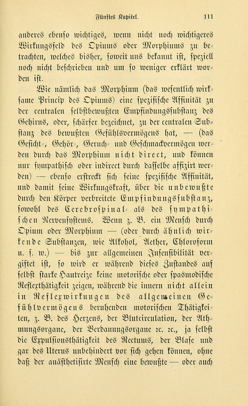 anbere§ ebeufo n>id)tige§, toenn md)t nod) toid)tigere§ SirfungSfetb be§ £tytuut§ ober 9ftovptjutm§ 51t be= trauten, toetd)e§ bisher, fotoett uu§ betauut ift, fpe^iett nod) nid)t befcqrieben nnb um fo toeuiger erftärt mor- ben tft. Söte uämttd) ba§ 9D?orpt)tum (ba§ toefentüct) mxh fame *ßrtncty be§ £tyium§) eine f^ejtfifc^c Affinität 51t ber centralen fefbftbennt§teu GsiutyfinbmtgSfubftauä be§ ©e^irnS, ober, fd)ärfer be^eidntet, $u ber centraten ©u6* ftanj be§ betonten ©efül)t§üermögeu§ fjat, — (ba§ ©eftd)t=, ®efjör=, ©erudj* uub ®efd)utadüermögen tt>er= ben burd) ba§ Sftor^bium nid)t btrect, nnb können nur ft)utpatt)tfcf) ober inbirect burd) baffetbe affijtrt toer* ben) — ebeufo erftredt ftcfj feine fpegififdje Affinität, nnb bamit feine Sirfung§fraft, über bie unbewußte burd) ben Körper Verbreitete ©mpfinbung§fubftan$, fotootjt be§ £erebrof}una(= a(§ be§ ft)m£attji= fd)en SfaröenfyftemS. Senn 5. 33. ein 93?eufd) burd) Ctytunt ober Sftorpljtuut — (ober burd) äfjnüd) nur* !enbe ©ubftan^en, toie OToIjol, 3letr)er, (£t)toroform u. f. to.) — bi§ $ür allgemeinen $nfenfibüität oer= giftet ift, fo toirb er toctfyrenb biefe§ .ßuftanbel auf fetbft ftarle ^autreije leine motorifd)e ober fpa§mobifd)e 3teftertt)ätigfeit geigen, ioäfjrenb bie tunern nicgt allein in 9tefternnrhtngen be§ allgemeinen (&c- fütjto er mögen § berutjenben motorifdjeu SUjätigfet- ten, 5. 35. be§ §crjen§, ber 2Stutcircutation, ber %tfy mung§organe, ber 35erbaunug§organe :c. zc, ja fetbft bie ©$)iilfiott§tIjättgfett be§ 9ftectum§, ber 33tafe nnb gar be§ Uteru§ unbe^inbert t»or ftdj gefjen fönnen, ofjne ba§ ber anäfttjetifirte Sftenfdj eine benutzte — ober aud)