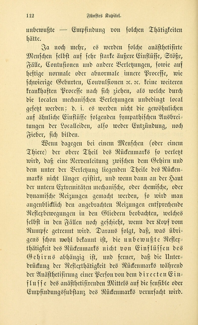 unbewußte — (ümtpfinbung oon folgen 2r)ätigfeiten r)ätte. $a nod) metrt, e§ werben foldje anäft^etifirte $Sftenfd)en felbft auf fefjr ftarle äußere (üsinftüffe, @töf$e> Säße, (Eontufionen unb attbere Verlegungen, forme auf heftige normale ober abnormale innere ^ßroceffe, rote fdnoierige ©eburten, (EouOutfionen it. :c. leine Weiteren Iranl^aften ^roceffe nach, ftd) ^iet)en, al§ weldje burd) bie localeu mecbauifcr/en Verlegungen uubebiugt total gefe|t werben; b. i. e§ werben utcr/t bie gemöl)nlid)eu auf ärmliche GsHnftüffe folgenben frmtpatr;ifd)en 2lu§brei= tuugen ber £ocatIeibeu, alfo Weber ©nt^ünbuug, nod) lieber, fid) bilben. Senn bagegen bei einem Sttenfcben (ober einem Spiere) ber obere Stfjeit be§ RüdeumarB fo berieft Wirb, baß eine ^erüeuleitung ^wifdjen bem ©eljira unb bem unter ber Verlegung liegenbeu Steile be§ Rüden^ marl§ ntdjt länger erifttrt, unb wenn bann an ber §aut ber untern G^tremitäten med)anifd)e, ober djemifdje, ober bmxamifdje Reizungen gemalt Werben, fo wirb man augenbticflid) ben angebrachten Reizungen entfpredjenbe Reflexbewegungen in ben ©liebern beobacr/teu, welches felbft in ben fällen nod) gefd)iet)t, wenn ber Hopf oom Rumpfe getrennt wirb. 3)arau3 folgt, baß, \va% übvU gen§ fdwn wer;! belannt tft, bie unbewußte Refter^ tr)ätigleit be§ Rüdenmart^ nid)t oou ©inf lüffen be§ ©er/irn§ abhängig ift, unb ferner, baß bie Unter- brücfung ber Refterttjätigfeit be§ Rüdeumarfg wät)renb ber 2!näftr)etifirung einer ^erfon oon bem b i r e ct e n © i n* fluf f e be§ anäftr)etifirenben Mittels auf bie fenfible ober ©mpftnbungSfubftan^ be§ Rüdeumarf§ oerurfacrjt wirb.