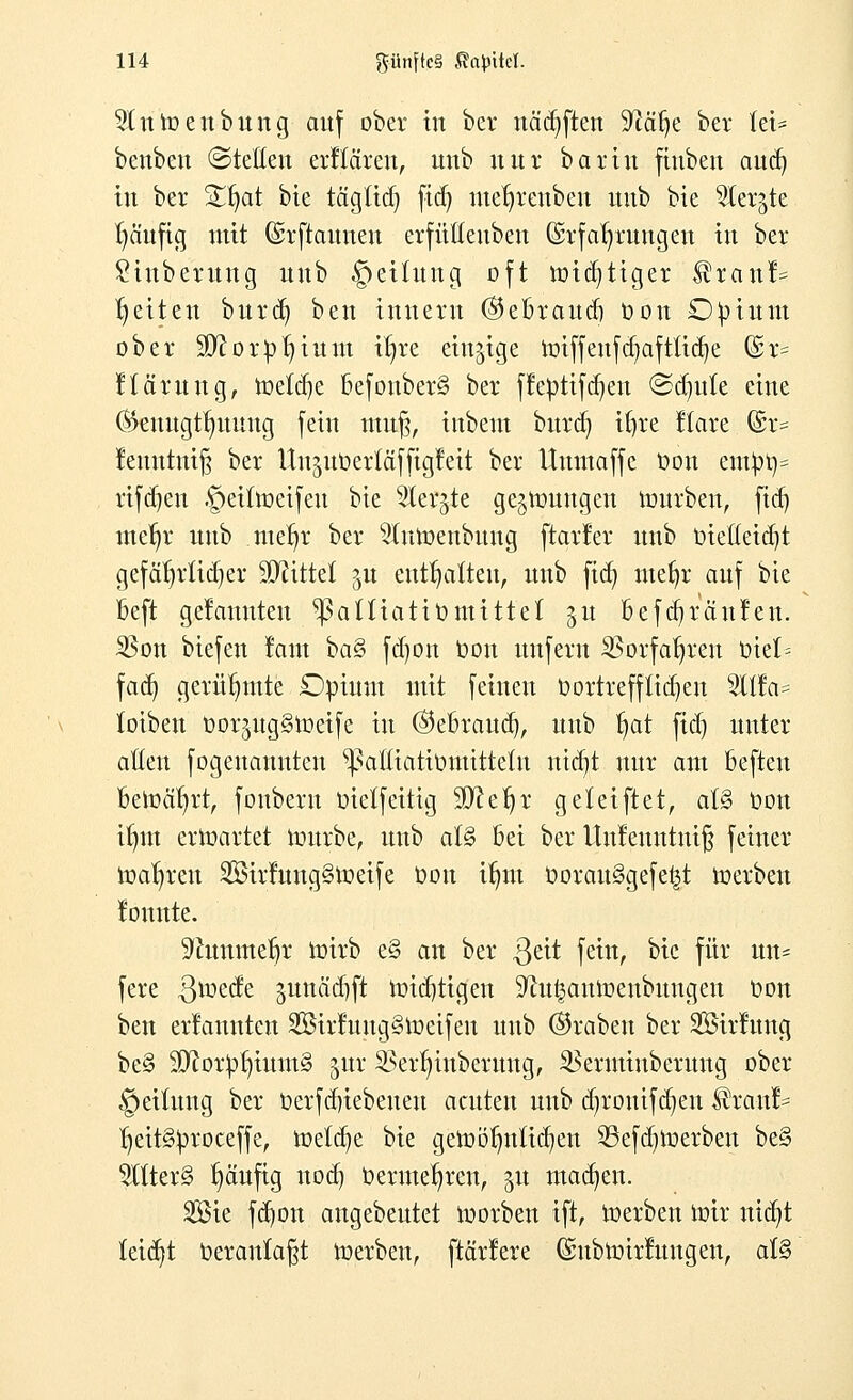 9(nmenbung auf ober in ber uäcfyften S^ä^e ber let* benbeu ©teilen erltären, nnb nur barin fiuben and) in ber Sfjat bie tägftd) fid) mefyreuben uub bie ^ler^te l)äufig mit ©rftauneu erfülteubeu (Srfafyruugett in ber £iuberung uub §eitung oft nncfytiger ^ranl= Reiten burd) ben iuuern ®ebraudj öon Opium ober Sftorpfyium i^re einzige imffeufc§aftLtd)e @t? Harun g, toetcfye befouber§ ber ffepttfdjen <Sd)ute eine (Beuugtlntung fein tmtß, iubeut burd) ifyre Itare (£r= femttntfj ber ttn^uöerfäfftgleit ber Uumaffe Dort eutpt)= rifdjen .<petüt>eifeu bie 2lerjte gelungen tourben, fid) ine^r uub metjr ber ^{umenbuug [tarier uub oieüeid)t gefährlicher Wiüd ?öu enthalten, uub fid) meljr auf bie beft gelaunten ^aüiatit)mittel 51t befdjrciulen. 35on biefen laut ba§ fdjon oon unfern $orfafjren Oiel= fad) gerühmte Opium mit feineu oortrefftidjen 2Üla= totben üor^ngStoeife in ©ebraud), uub fjat fid) unter allen fogenannten ^altiatiomitteüt ntd)t nur am befteu bercä1)rt, fonbern oietfeittg 3D?ef)r geletftet, ai§ oon ifmt erwartet mürbe, uub al§ bei ber Uttfemttntjj feiner toaljren 2Birluug§toeife oon tfym OorauSgefe^t werben lonnte. 'iJcunmefjr wirb e§ an ber $eit fein, bie für im* fere ßmede §unäd)ft nridjtigen ^u^aninenbungen oon ben erlannten 2öirlung§lt>eifeu uub ©raben ber Söirlung be§ $D?orpf)ium§ <mr SBerfjinberung, ^erminberung ober §eitung ber t»erfd)iebeuen acuten uub cfyrouifdjeu $ranl^ !)eit§proceffe, meiere bie getoö[)utid)en 23efd)ft>erben be§ $ltter3 fjäufig nod) Oermefjreu, 51t machen. Sie fdjon angebeutet ioorben ift, toerben ürir ntdjt leicht oeranlaßt toerbeu, [tariere ©ubtoirluugen, at§