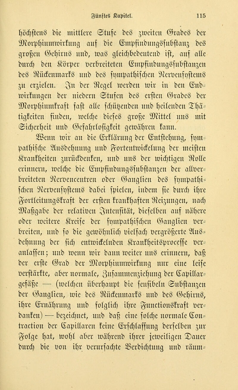 IjödjftenS bte mittlere (Stufe be§ jtoetten ®rabe§ ber ^orr/fn^tnumrfung auf bie @ntyftnbung§fubftan§ be§ großen ®efyirn§ unb, it>a3 gletdjfcebeutenb ift, auf aße burd) ^m Körper oerbreiteteu (SmpfmbttttgSfuBftcmjen be§ ÜtücfenmarfS uub be§ ftytityatljtfdjen 9lerbenfi)ftem§ §ü ernteten, ^n ber Sieget loerben mir tu beu (Snb= toirfuugeu ber niebern (Stufen be§ erfteu ®rabe§ ber fflloxpf)iumfraft faft aße fd)ü£enben unb fyeitenben %\fc tigletten finbeu, tt>e(ä)e btefe§ große bittet un§ mit ©icfyerfyeit uub ©efarjrtofigfeit gewähren lanu. 2Benn toii* an bie (Mlä'rung ber ©ntftefmng, ft)tn= ^at^tfc^e 2lu§befmung unb ^ortenttoidelung ber meiften $ranff)eiten ^urücfbeufen, unb un§ ber mistigen Grolle erinnern, toeldje bie ©m^ftnbungSfubftan^en ber aftt>er= breiteten 9rert>enceutren ober (Ganglien be§ fmn£att)i= fcfren 9terbenft}ftem§ babet fpteten, iubem fte burd) ifjre $ortleitung3traft ber erften franffyaften ütei^uugen, nad) Maßgabe ber relatioen ^uteufttät, biefetben auf nähere ober tücttere Greife ber fmnpatfytfcben Ganglien t»er= breiten, unb fo bie gett>öf)nfid) Oietfad) üergröfterte 2Iu3^ betjnung ber fid) enttoicfelnben ^ran!^eit§^roceffe t>er= anlaffen; unb menn mir bann meiter un§ erinnern, bafj ber erfte ©rab ber 9)?orpt)iumnnrfung nur eine tetfe oerftärfte, aber normale, ßufammen^ie^ung ber (£apil(ar= gefeite — (ioetd)en überhaupt bie feufibeln (Subftan^en ber Ganglien, toie be§ ^ücfenmarfS unb be§ ®efjirn§, tfjre ©rnafyrung unb folgüdj ifjre ^nncttonSlraft Oer^ banfen) — be^eidmet, uub ba§ eine fo(d)e normale £on= traction ber (Eatiiffaren feine ©rfdjtaffung berfetben $ur $olge §at, tooljf aber toäfyrenb ifjrer jenseitigen 2)auer burd) bie üou üjr Oerurfad)te $erbid)tung unb rcmm=