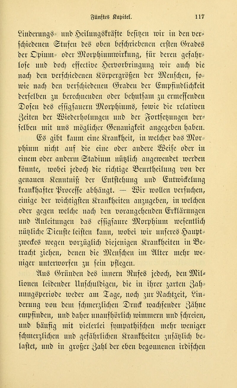 £inberung§s unb §eilung§fräfte befißen toir in beit t»er* fdjiebenen (Stufen be§ oben befdjriebenen erften ®rabe3 ber £)pium= ober ^orpljutmurirfimg, für beten gefafjr= lofe unb bod) effectiüe §erüorbringuug roir audi bie nad) ben öerfdjiebenen Körpergrößen ber Sftenfdjeu, fö=? tote naä) ben Oerfdu'ebenen (Kraben ber ©mpftnbftcpett berfetben gu beredjneuben ober befyutfam gu ermeffenben SDofen be§ effigfauern $ftorp{num3, foürie bie retatiüen ßeiten ber SBieberljoimtgeu unb ber ^ortfet^uugen ber- felben mit un§ mögtidjer @enauig!eit augegeben fyaben. ©§ gibt laitm eine ®rättlf)ett, in toetcfyer baS* ffiox* pfjtunt nidjt auf bie eine ober aubere Seife ober in einem ober anberut (Stabium nü|üd) angeroenbet »erben tonnte, toobei jebod) bie richtige ^Beurteilung Don ber genauen Kenutuiß ber Gstttftefjung unb ©ntroicfeütug frauffyafter ^roceffe abfängt. — Sir looEen oerfudjen, einige ber ioid)tigften Krcmffjetten anzugeben, in toetcfyen ober gegen toeld)e nad) ben oorangefjenben ©rltärnugeu nnb Anleitungen ba§ effigfaure ^orp^ium roefentfid) nü^tidie SDienfte teiften fauu, toobei loir unfereS §aupt* jioede§ toegeu oor^ügtid) biejenigen Kranl^eiteu in 93e* tradjt gießen, beuen bie 9)?enfd)en im Alter ntefjr toe= niger unterworfen §u fein pflegen. Au§ ®rüuben be§ iunern 9tufe§ jebod), ben üOT* lioneu (eibenber Unfdmlbigeu, bie in tfjrer garten 3a^5 nuug§periobe ioeber am £age, nod) gur ^cad^eit, 8itt* berung Oon beut fdjmer^idjen ®rucf loadjfenber ßäfyne empfiuben, unb batjer unauffyörltd) roimmeru unb fdjreien, unb häufig mit üietertei fompatfjifd^en mefjr roeniger ftt^merjtid^en unb gefafyrücben Kranffjeiten gufä^tia^ be- laftet, unb tu großer Qabl ber eben begonnenen irbifdjeu