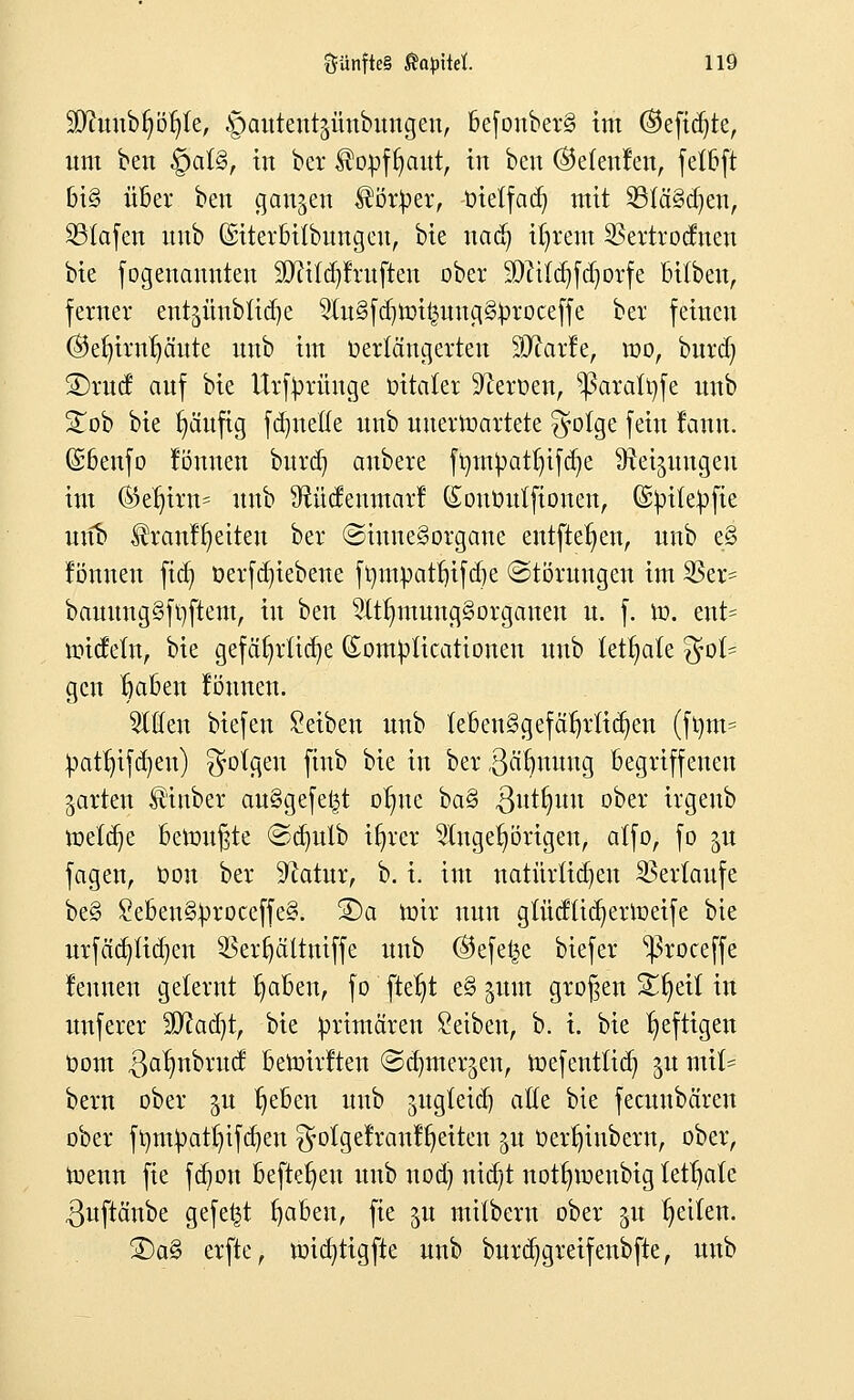 Stettib^lc, §aütent$imbmtgen, befonber§ im ©efidjte, um ben §at§, in ber $opfr;aut, in ben ©etenfen, fetbft bi§ über ben ganzen Körper, tnetfad) mit 23fä§d)en, SBIafen unb (Siterbitbungen, bie nacfy i^rem Sßertrodnen bie fogenanuten 20f?tfdjJruften ober SDfttdjfdjorfe bitbeu, ferner entjünbU^e 9(u§fd)roi£uug§))roceffe ber feinen ©efyirnfyäute unb im verlängerten ^atfe, roo, burd) 2)rud auf bie Urfyrünge üitafer Heroen, s$aralt)fe unb £ob bie tjäufig fdjnefle unb unerwartete £yotge fein lanu. Gsbenfo Tonnen burd) anbere frjm^atln'fcr/e Steigungen im ©er)irn= unb Stüdeumarf (Soutmtfionen, ©^ite^fie unb ^ranfr/eiteu ber (Sinnesorgane entfielen, unb eS tonnen fiti) t>erfd)iebene fmnpatf)ifd)e (Störungen im S5er= bauungSfyftem, in ben 2Itr;mung§organeu u. f. ro. ent= midetn, bie gefährliche (Som^Ucationen unb lettjate fol- gen rjaben tonnen. Wim biefen Seiben unb febenSgefäfjrlicr/en (f^m= patfjtfcfyen) folgen finb bie in ber ,3ärmung begriffenen garten ^inber au§gefe|t or)ue ba§ ,3utfntu ober irgenb meiere bemühte @crmlb iljrcr Angehörigen, affo, fo $u fagen, t>on ber Sftatur, b. i. im natürlichen Verlaufe be§ Sc6en§^roccffe§. SDa mir nun gtüdtidjerroeife bie urfädjttdjen SBevfjältmffe unb ©efe^e biefer ^3roceffe rennen gelernt fjaben, fo fteljt e§ ginn großen Xfyät in unferer Sftadjt, bie primären Seiben, b. i. bie heftigen com 3ar)nbrud beroirften ©djmergen, roefentttd) ju miU bern ober gu fjeben unb sugfeid) ade bie feeuubäreu ober ft}m^at()ifd)en ^otgelraul^eiten 51t üertjiubern, ober, roenn fie fd>on befreien unb nod) nid)t notfnuenbtg tetrjatc ßuftänbe gefegt rjaben, fie ju mitbern ober gu Reiten. SDa§ erfte, micrjtigfte unb bur(%reifenbfte, unb