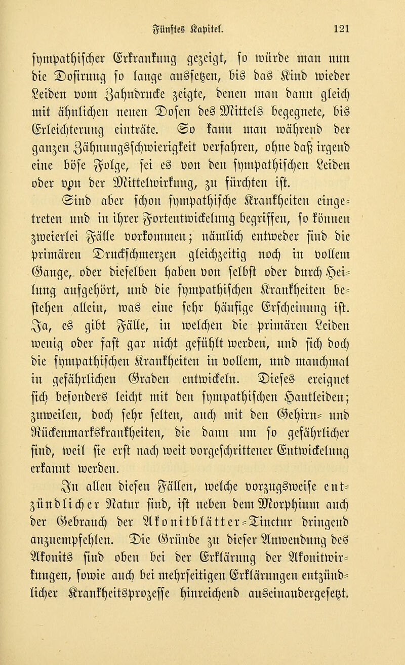 ftyntyatfyifcr/er ©rfrcmfimg cjejeigt, fo roürbe man nun bie SDofiruug fo fange au§fe£en, bi§ ba§ $inb triebet Seiben üom ^afmbrude geigte, benen man bann gletdj mit abmühen neuen ÜDofett be§ SDftttetS Begegnete, bi§ (Meicfitetmtg einträte, ©o famt man roät)renb ber ganzen 3afmung§fd)roierigfeit t>erfat;ren, ofme bafj ivgenb eine böfe $olge, fei e§ toon ben fr/mpatljifdjen Seiben ober t)pn ber Sfttttetlritfmtg, %u fürchten ift. ©inb aber fdjon ft)mpatt)ifd)e $ranfr)eiten einge= treten itnb in it)rer gottenttritfelung begriffen, fo können jtoetettet $ä(te oorfommen; nämtid) entroeber finb bte primären ©rucffdimer^en gteid^eitig nod) in Dottern ©ange,. ober biefetben fjaben oon fetbft ober burd) ©et* lung aufgehört, unb bte frjm£atf)ifd)en $tcmffjetten be= fielen allein, toa§ eine fefjr r)ä'ufige (£rfd)eiuung ift. $a, e§ gibt Gräfte, in roetdjen bie primären Seiben roenig ober faft gar nid)t gefügt roerben, nnb fid) bod) bie frjmüattn'fdien Brautzeiten in ooflem, nnb tnaudjmat in gefät)rüd)en ®raben entroidetu. 2)iefe§ ereignet fidi befonber§ feidjt mit ben ft)mpatr;ifd)en §ant(eiben; jutoeüen, bocb, fetjr fetten, aud) mit ben ©et)irn= unb 9tüc!enmar!§lrau!^eiten, bie bann um fo gefäfjtltdjet finb, roeit fie erft nad) tx»ett oorgefdjrittener ©ntroitfeiitng ernannt roerben. $u allen biefen Ratten, toeldje oor^ug^roeife ent- 5Ünbtid)er Platin finb, ift neben bem Sftorpruum aud) ber (Bebraud) ber 2lfonttblätter-5£utctur bringenb anzuempfehlen. 3)ie (Sritnbe 51t biefer 2lnroenbung be§ 5l!onit§ finb oben bei ber Qgtffätung ber 2lfonitirir= fungen, fotrie aud) bei merjrfeitigen ©tflätwtgen entjünb* fidler ^ranf^eitS^rojeffe r)inreid)enb au§etnaubergefe£t.