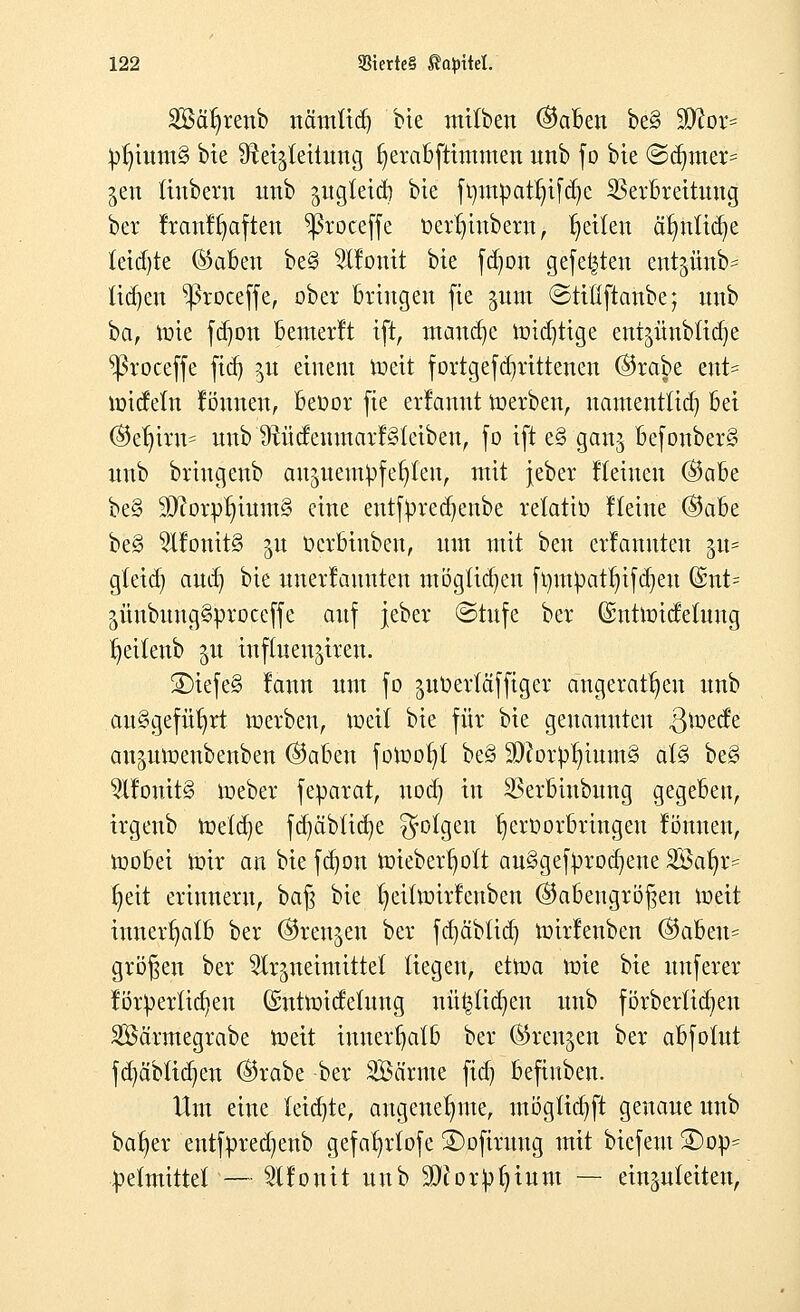 SSä^renb nämficn, bie mitben ®aben be§ $ftor= ^tutttS bte ^etgtettung fyerabftimmen unb fo bte ©acuter= gen tiubern unb ^ugletd) bte ft)ntpatr)ifd)c Verbreitung bei* franfrjaften ^3roceffe oerr;inbera, feilen ä^nü^e tetrf-te ®aben be§ ^fonit bte fd)on gefegten ent^ünb* tidjen ^roceffe, ober Dringen fte §unt ©ttüftanbe; unb ba, tote fd)on bemerft ift, maudje toidjtige ent^ünb(id)e ^roceffe ftd) ^u einem toeit fortgefd^rittenen ©rabe ent= toidetn Butten, beoor fte erlamtt Serben, namentlid) bei ($er)irn= unb 9tüdenmarf§leiben, fo ift e§ gan$ befonber§ unb briugenb au^ueut^fe^leu, mit jeber Keinen (&abt be§ 3D?orptuum3 eine enttyredjenbe retatiü Heine (Qdhe. beg ^lfonit§ 51t Ocrbinben, um mit ben erlanuten §u= gteid) and) bie nnerlauuten ntögüd*cn ft)m!patr)ifd)eu @nt= jüubung§proceffe auf jeber ©rufe ber ©nttoidelung tjeilenb 5U influen^iren. ®iefe§ lann um fo pOertäffiger angeraten unb ausgeführt toerben, weit bie für bie genannten $toede an^umenbenben ®abeu fotoot;! be§ $J?orpr;ium§ aU beg 5X!onit§ toeber feparat, uod) in Verbiubnng gegeben, irgenb toelcrje fd)äbüd)e folgen tjeroorbringeu formen, toobei toir an bie fd)on toieberr;oTt au§getyrod)ene SÖarjr^ r)eit erinnern, ba§ bie f-ieittoirfettben ®abengrö§en toeit innerhalb ber (Sren^en ber fd)äb(id) toirfenben @abeu= großen ber ^neimittet Hegen, ettoa toie bie unferer förperüct/en (Suttoideimtg nü^tid^en unb förberüdjen SJBcirmegrabe toeit innerhalb ber (Sren^en ber abfotut fd)ä'biid)en ®rabe ber SÖä'rme fid) befiuben. lim eine ieid'te, angenehme, mögtidjft genaue unb ba^er entfpred^enb gefa^rtofe SDofirung mit biefent S)op= pemtittef — Sllonit unb 9J?or^ium — einzuleiten,