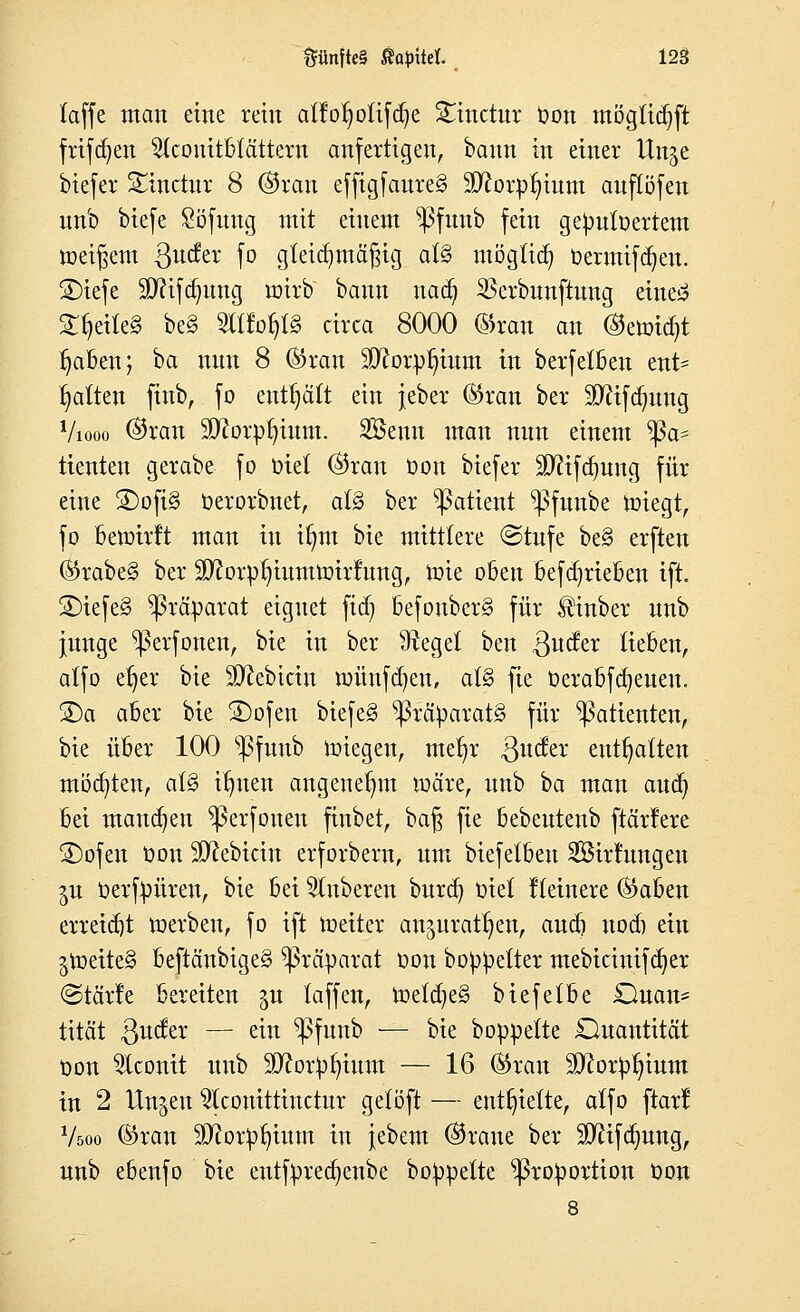 (äffe man eine rein alfot)oUfa}e Stmctur Oon mögüdjft frifcr)en 2(conttbtättera anfertigen, bann in einer Un^e biefer SCinctur 8 ©ran effigfanreg 9D?orp§ium anflöfen nnb biefe Söfung mit einem ^ßfunb fein gepntoertem »eifern ßncfer fo gleichmäßig al§ möglich Oermifcfyen. £)iefe iiJJcifdmng wirb bann nad? $erbnnftnng eineS ZfydkZ be§ OTop circa 8000 ©ran an ©ewidjt Ijaben; ba nnn 8 ©ran 9ftorpl)inm in berfetben ent- halten jtnb, fo enthält ein jeber ©ran ber SDftfdmng Viooo ©ran SttorpÜjtum. Senn man nnn einem *ßa* tienten gerabe fo oiet ©ran Oon biefer üDftfdjnng für eine £)ofi§ Oerorbnet, al§ ber ^atient $fnnbe Wiegt, fo Bewirft man in if)m bie mittlere ©rufe be§ erften ©rabe§ ber 9ftorpt;iumwirfimg, Wie oben befdjrieben ift. 2)iefe3 Präparat eignet fiel) befonber§ für ilinber nnb junge ^ßerfonen, bie in ber 9^eget ben ^uefer lieben, atfo etjer bie Sftebictn wünfdjen, at§ fie Oerabfdjenen. S)a aber bie £)ofen biefe§ Präparats für Patienten, bie über 100 s$fnnb wiegen, metjr ßnefer enthalten möchten, a(§ itmen angenehm wäre, nnb ^a man aud) bei managen ^ßerfonen finbet, ba§ fie bebeutenb ftärferc 2)ofen Oon $ftebicin erforbern, nm biefetben SÖirlnngen $u Oerfpüren, bie bei Ruberen burd) oiet Heinere ©aben erreicht werben, fo ift Weiter an^urat^en, and) nod) ein $Weite§ beftänbige§ Präparat oon boppelter mebicinifdjer ©tärfe bereiten ju (äffen, Vodfytä biefetbe £Hian= tität Qndtx — ein $>fnnb — bie boppelte Quantität oon Aconit nnb äftorpfyinm — 16 ©ran iöftorpljinm in 2 linken 2lconittinctnr getöft — entfette, alfo ftarl V500 ©ran Sftorprjinm in jebem ©rane ber Sftifajnng, nnb ebenfo bie entfpredjenbe boppelte Proportion Oon