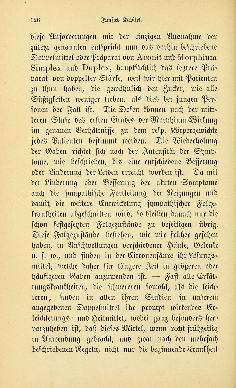 btefe 2lnforberungen mit ber einzigen 2(u§nar/me ber pte^t genannten entfprid)t nun ba§ üorr)in befdjriebeue £)oppe(mittel ober Präparat Don Aconit unb Morphium Simplex unb Duplex, fjauptfäd^lid) ba§ (entere Prä- parat oon boppetter ©tärfe, roeü roh* t;ier mit Patienten $u tfmn traben, bie geröötmiid) ben Qudtx, rote alle «Süßigkeiten roeuiger Heben, at§ bie§ bei jungen $er= fönen ber $ail ift. 2)ie SDofen rönnen nad) ber mitt= (eren Stufe be3 erfteu ($rabe§ ber ^orpfjtum*2Birfung im genauen 33ert;äitniffe p bem refp. $örpergeroid)te jebe§ Patienten beftimmt roerben. 2)ie 2Bieberf;oiung ber ®aben rietet fid) nad) ber ^ntenfität ber ©timp= tonte, roie betrieben, bi§ eine entfdjiebene 93efferung ober Stnberuug ber Reiben erreicht roorben ift. S)a mit ber Sinberuug ober Sßeffermtg ber aluten ©rnuptome and) bie fr/mpatfyifdje ^ortteitung ber ^rei^ungen unb bamit. bie roeitere (Sntroideiung ft)mpatr;ifcr;er ^olge= fran¥t;eiteu abgefdntitten roirb, fo bleiben .bauad) nur bie fdjon feftgefe^ten ^oige^uftänbe ju befeitigeu übrig. 3)iefe ^otge^uftänbe befielen, tote toir früher gefetjen traben, in 2lnfd)toettungeu oerfcfytebener §äute, @e(en!e u. f. tu., unb finben in ber (Eitrouenfäure ifyx ?öfung§= mittet, roelcfye bafyer für längere ßeit in größeren ober häufigeren ®aben anproenbeu ift. — gfaft aEe &xMU tung§!raul^eiten, bie fdnoereren fotoot;!, at§ bie leich- teren, finben in alten ttjren Stabien in unferem angegebenen 3)oppeimittef i^r prompt roirlenbe§ fe teia)terung§= unb ipetfntittet, toobei gan^ befonber§ r;er^ oor^ufyeben ift, baß biefe3 bittet, roeun redjt frür^eitig in ^inroenbung gebracht, unb groar nacr; hm mefyrfad) befcfyriebenen Regeln, nid)t nur bie beginuenbe ^ranl^eit