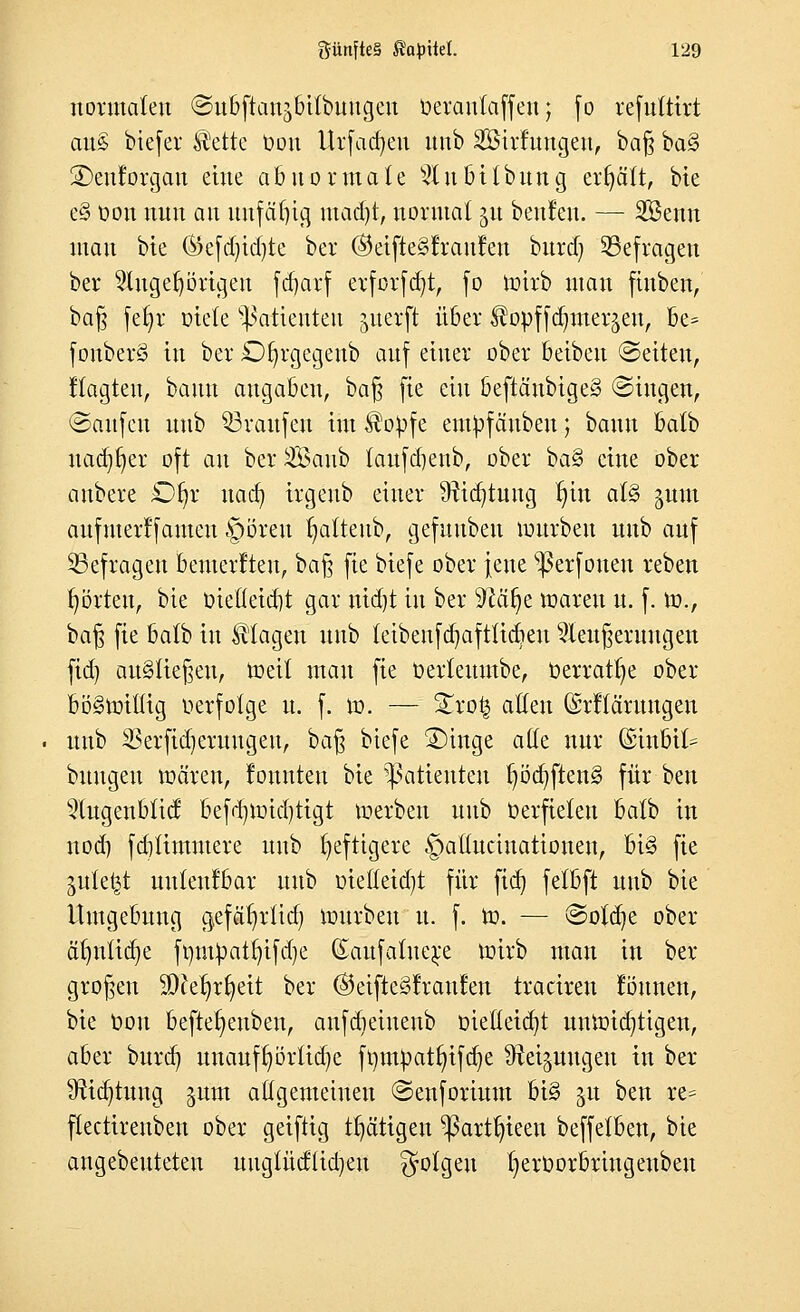 normalen ©ubftanjbilbuugeu öeranlaffen j fo refuttirt aus biefer ®ettc Oou Urfadjen nub Söirtnngen, bafy bas> SDenforgan eine abnormale s#nbilbung erfjätt, bie es> oon nnn an unfähig madjt, normal $u benfen. — SBcmt man bie ®efdjidjte ber ®etfte§!ran!en burd) befragen ber 9lugef)örigen fdjarf etforfd)t, fo toirb man finben, baß fefyr oiele Patienten jnerft über ^opffa^mer^en, be* fonberS in ber D^rgegenb anf einer ober beiben ©eilen, ftagten, bann angaben, bafj fie ein beftänbiges» ©ingen, Saufen unb Traufen im $oOfe emOfäuben; bann balb midier oft an ber SBanb taufdienb, ober i>a% eine ober anbete £% nad) irgeub einer üticfytung t;in aU gnm aufmer!fameu §öreu fyattenb, gefunben mürben unb auf befragen frenterften, ba§ fie biefe ober jene s$erfoueu reben fyörteu, bie oiefleid)t gar nid)t in ber $Mf)e waren u. f. W., ba$ fie balb in klagen unb feibenfdjaftlidjen Weiterungen fid) ausliefen, Weit mau fie Oerteumbe, oerratfye ober böswillig oerfolge u. f. w. — %xo§ allen (Srftäruugen unb SSerfidjerungen, baß biefe 3)inge alle nur (Sinbit^ buugeu wären, louttten bie Patienten f)öd)ften§ für ben Wugenblid; befd)Wid)tigt werben unb Oerfielen balb in nod) fdilimmere unb heftigere §atlucinationen, bi§ fie ^ute^t uuteufbar unb oieüeid)t für fid) felbft unb bie Umgebung gefäfyrtid) würben u. f. W. — ©otd)e ober ät)ntid)e fmupatt)ifd)e (Eaufatnere wirb man in ber großen 2D?er;rr;eit ber ®eifte§!rau!en traciren tonnen, bie Oou beftefyeuben, anfdjeiuenb oielleicfyt unwichtigen, aber burd) unaufrjörtidje fr;mpatr)ifcr;e ^Rei^nugen tu ber Stiftung ^um allgemeinen ©enforium bi§ ju ben re= flectireuben ober geiftig tätigen ^ßartfjieen beffelbeu, bie angebeuteteu ungtüiftidjeu folgen t)erOorbrutgeubeu