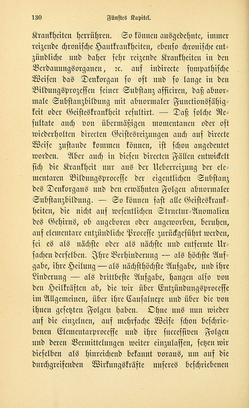 $ranff)eiten fyerrüfyren. ©o fönnen au§gebef)nte, immer rei^enbe cfyronifdje §autfranffyeiten, ebenfo cfyrouifdje ent- äünbtidje unb baf)er feljr rctgcnbe Sräntfyetten tu ben 23erbauung§organen, it. auf inbirecte ftimpatfyifdje SSeifen ba§ £>enforgan fo oft unb fo lange in ben SBtlbung&projeffen feiner ©ubftang afficiren, baß abnor- male ©ubftan^bilbung mit abnormaler guncttonSfäljtg* leit ober ©eifteSfranfielt refuttirt. — £)aß fotdje SRe= fultate aud) t>on übermäßigen momentanen ober oft Wieberfyotten birecten ©eifteSretjungen and) anf birecte Söeife juftanbc lommcn föuiten, ift fdjou angebeutet worben. 5lber aud) in biefeu birecten Ratten entwicfett fid) bie $ranff)eit nur au§ ber tteberretpng ber ele= mentaren 23itbung§£roceffe ber eigentlichen ©ubftanj be§ ©en!organ§ unb ben erwäfmteu folgen abnormaler ©ubftan^bitbung. — @o tonnen faft ade (SJeifteSfranf* Reiten, bie nid)t auf Wefentticfyen ©tructur^Iuomatien be§ ®elntn§, ob angeboren ober angeworben, berufen, auf elementare entgünbüdje ^roceffe jurit cf geführt werben, fei e§ al§ nädjfie ober al§ itädjfte unb entfernte Ur= fachen berfelben. Qtjre SScr^mbcrung — al§ l)öd)fte %u\- gäbe, ibre §eilung — al§ näcfyftljödjfte Aufgabe, unb ifyre £inberung — al§ brittbefte Aufgabe, fangen alfo Oon ben §eil!räften ahf bie wir über ©nt^ünbungg^roceffe im allgemeinen, über itjre Saufalne^e unb über bie Oon litten gefegten folgen traben. £)l)ne un§ nun wieber auf bie einzelnen, auf meljrfadje Seife fdjon fcefdjrte* beneu ©lementar^roceffe unb ü)re fucceffiüeu folgen unb bereu $ermitteluugen Weiter ein^ulaffen, fe^en wir biefelben al§ lunreidjenb begannt Oorau§, um auf bie burdjgreifenben 2Bir!nng§!räfte uufere§ befa^riebeneu