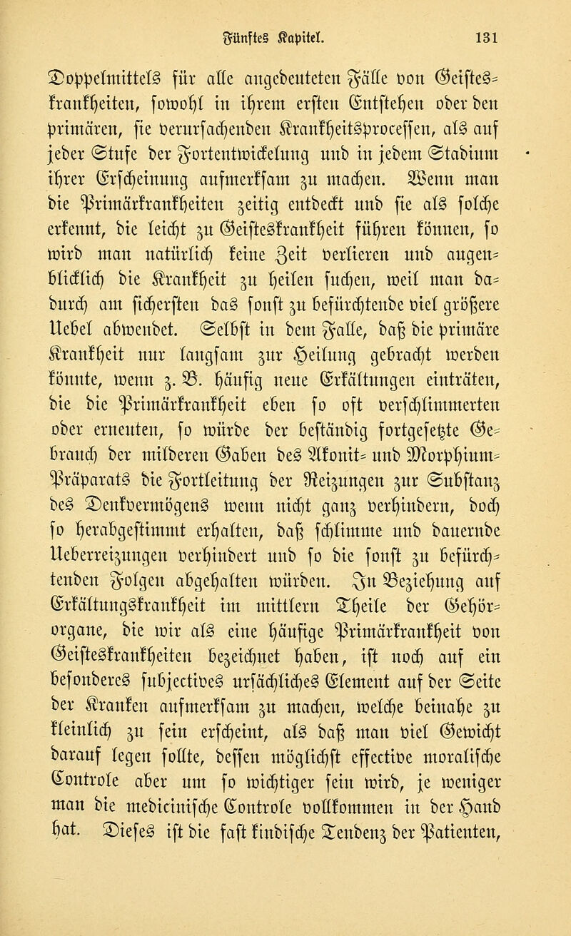 £>o^eImitte(§ für aöe angebeuteten gälte oon ®ctjtc§* frant^eiten, fomofjt tri ifyrem erftett Gentftetjen ober ben primären, fie oerurfadjenben $ranff)eit§£>roceffeu, ai§> auf jeber Stufe ber gortenttoidehutg uitb tu jebent Stabittnt ifjrer (Srfdjeinung aufmerffam ju machen. SBemt mau bie ^rüuärfrauffyeiteu jettig entbecft uub fie als fotdje erfennt, bie leidet $u ®ctftc§Iran!^cit führen fönnen, fo urirb utau natürfidj feine ,ßeit üerlieren uub äugen* büd(id) bte $ranff)ett ju fetten fudjen, mett mau ba* burd) am ficfyerften ba§ fonft ju befürdjtenbe t>iet größere Uebel abtoenbet. Setbft tu beut $aöe, bafy bte primäre ^ranl^ett nur tangfam gur §eifrtng gebraut werben tonnte, tt>emt 5. SB. fjäufig neue (Srfäftungen einträten, bte bte ^rimärfranr^eit eben fo oft oerfa^ümmerteu ober erneuten, fo ttmrbe ber beftänbig fortgefe^te ©e* Brand) ber mitberen ®aben be§ 2lfpntt= uub Sftotptjmm* Präparats bte JJorttettung ber Steigungen jur Subftanj be§ S)euloennögen§ toenn nidjt ganj üerfyiubern, bod) fo ^erabgefttmmt erhalten, bafj fglimme uub bauerube Ueberret^ungeu oerfn'nbert uub fo bte fonft §u befürdp tenben folgen abgehalten mürben, £$n 33e^te^ung auf ©rfäftung§franfijeit im mittlem Steile ber ®eljör= organe, bie nrir afö eine fyäufige $>rimärfran%it Oon ©etftelfranl^eiten be^eidmet I)aben, ift nod) auf ein befonbere§ fubjectioe§ urfäd)tid)e§ (SIemeut auf ber Seite ber Traufen aufmerffam $u madjeu, metd)e beinahe gn ffeinfid) ju fein erfdieint, at§ ba% man oiet ©erot^t baranf legen foUte, beffen mögttdjji effectiüe moralifdje (£ontrote aber um fo unduHger fein nrirb, je weniger man bie mebicinifdje (£ontro(e üoftfornmen in ber §anb 6at. 2)iefe3 ift bie faft ftnbifd)e Senbenj ber Patienten,