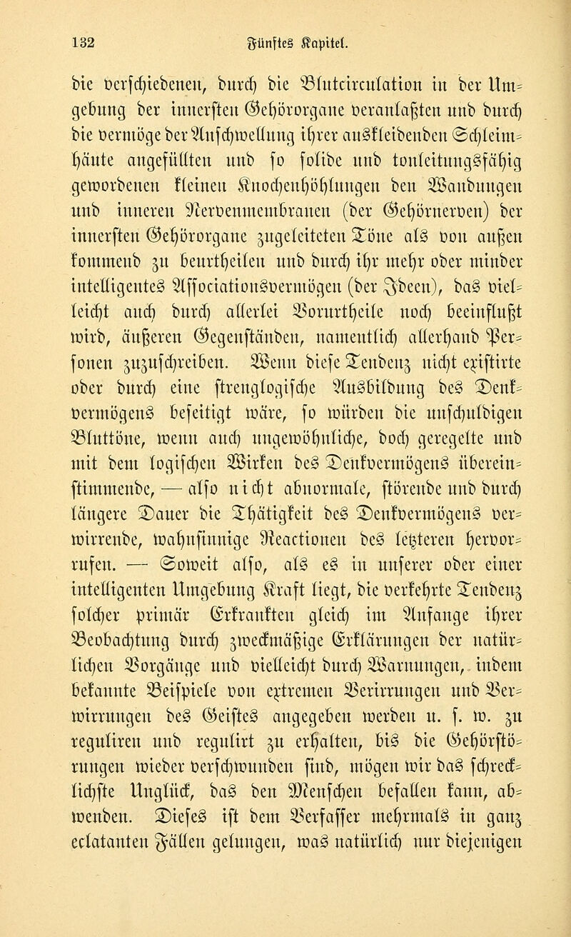 bie üerfd)iebeneu, burd) bie 33futcircuiation in bei* itm= gebung ber inuerfteu (Gehörorgane beränkften unb burd) bte üermögebers2(nfd)roet{ung tfjret au§!letbenbcn @d)leim^ t)äute angefüllten unb fo fotibe unb touleituug§fät)ig geroorbeuen fletneit $nod)euf)ö£)luugen ben SBaubuugeu unb inneren 91erüenmeutbrauen (ber @er)öruerüen) ber inuerfteu (Gehörorgane zugeleiteten £öue at§ Don außen foiumeub ju beurteilen unb burd) xfyc met)t ober tninber intelligentes 2lffociatiou§oeriuögen (ber ^been), ba§ üfel? tetd)t auai burd) allerlei 33orurtf)eite uod) beeinflußt roirb, äußeren (Gegenftäubeu, nameuttid) atterfjaub ^3er= foneu ^ujufdjreiben. 2öeun biefe Seubeuj uid)t erjfttrte ober burd) eine ftreng(ogifd)e s3Iu3bitbung be§ ®enl= t>ermögen§ befeitigt roäre, fo mürben bie uufdjutbigen 23tuttöne, meuu aud) uugeroörmüaje, bod) geregelte unb mit bem fogifd)eu SBirlen be3 3)e'ufoermögen§ überetn= ftimmenbe,— atfo nid)t abnormale, ftöreube unb burd) längere ÜDauer bie S^ätigleit be§ 2)enloermögeu§ t»er= roirrenbe, roafyufiunige üteactioueu be§ lederen f)erOor= rufen. — ©oroeit affo, at§ eS in unferer ober einer intelligenten Umgebung $raft liegt, bie üerle^rte Seubenj fofdjer primär ©rfraufteu gteid) im anfange tfyrer ^Beobachtung burd) jroedmäßige ©rllärungeu ber uatür= lid)en Vorgänge unb t>ietleid)t burd) SBaruuugen, iubent befamtte 23eifvriele oou extremen SBerirrungen unb 23er= roirrungeu be§ ®eifte§ angegeben roerbeu u. f. ro. nt regulireu unb regulirt gu erhalten, bi§ bie ®eljörfiö= rungen roieber t>erfä)rounben fiub, mögen roir ba§> fd)recf= lid)fte Unglud, ba§ ben 9J?enfd)en befallen lann, ab= menben. 2)iefe3 ift bem ^erfaffer mehrmals in ganj eclatauteu gälten gelungen, mag natürlid) nur biejcutgen