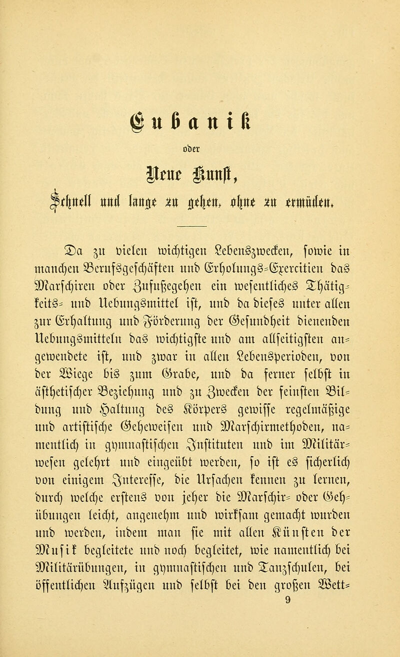 ober $tat* iurnft, ©a 51t bieten widrigen £eben§$weden, fowie in mannen 2Seruf3gefd)äften nnb ©rfjotnng§=(£rercitien ba§ 3ftarfd)iren ober 3ufu§ege^e^ ein Wejentlid)e3 S^ätig- leit§= nnb Uebung§mittet ift, nnb ba biefe§ unter alten %m (Srfyattnng nnb ^örbernng ber ®efunbf)eit bienenben UebnngSmitteln ba§ wicbiigfte nnb am atlfeitigften an- geWenbete ift, nnb §War in aöen £eben§bertoben, bon ber SBiege bi§ jum ®rabe, nnb ba ferner fetbft in äftfyetifdjer Sße^iefntng nnb ^u ßweden ber feinften SBü* bnng nnb ^pattitng be§ $örber§ gewiffe regelmäßige nnb artifttfd)e ®et)eWei[en nnb äftarfcfyirmetfyoben, na* mentlid) in gbmnaftifajen ^nftituten nnb im SDftlitär* wefen gelehrt nnb eingeübt werben, fo ift e§ fid)ertid) bon einigem $ntere(fe, bie Urfadjen fennen $n lernen, bnrd) wetdje erften§ bon jefyer bie Sftarfcrjir* ober ®et)= itbnngen teid)t, angenehm nnb wirffam gemacht würben nnb werben, inbem man fie mit allen fünften ber- eit fit begleitete nnb nod) Begleitet, Wie namentlich, bei äftifttanibnngen, in gtmmaftifdjen nnb Sanjfdjuten, bei öffentlichen 5lufeügen nnb felbft bei ben großen Söett* 9