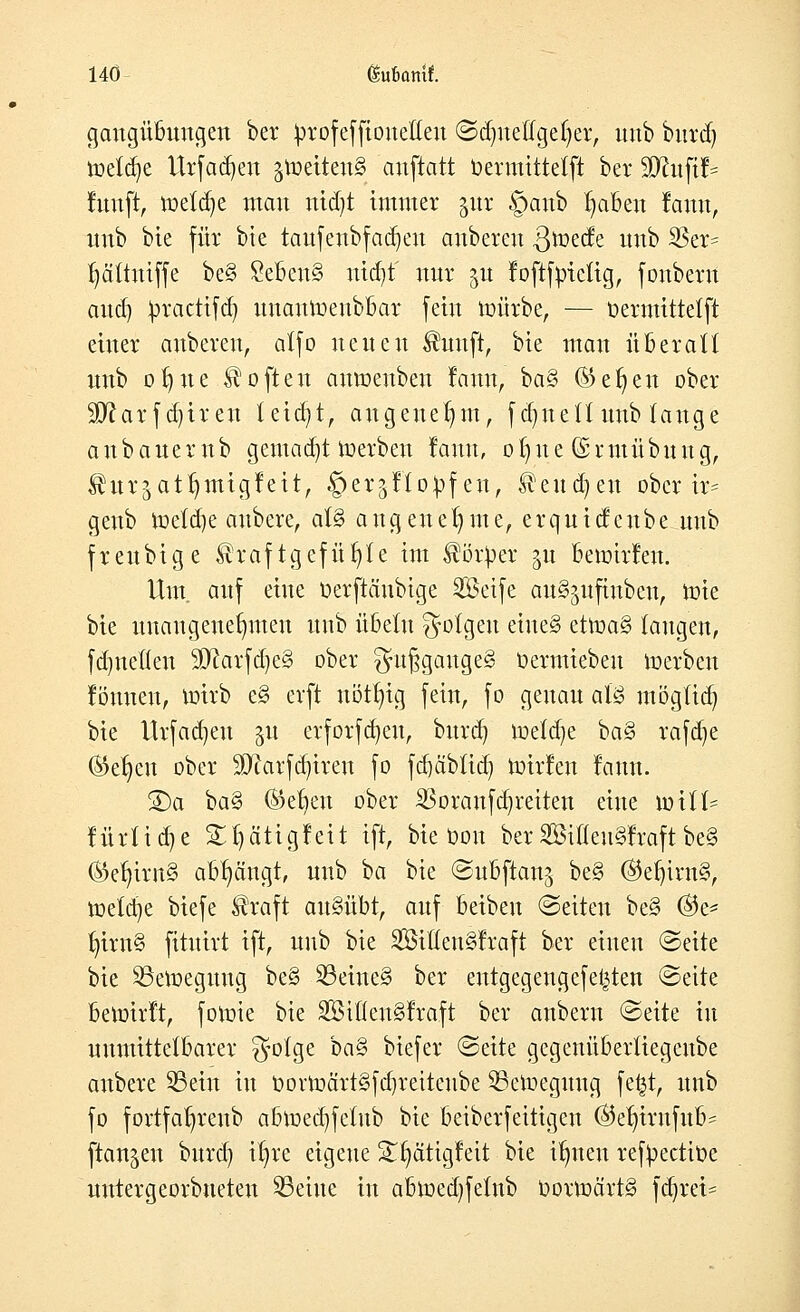 gangübuugen ber ^rofeffionetleu ©dmetfgeljer, unb burd) toetd)e Urfadjen jtoetteitS anftatt bermittetft ber 50htftJ= fünft, toetd)e mau ntdjt immer jur §anb fabelt famt, unb bie für bie tauf.enbfadjen anberen .ßtoecfe unb 3Ser= f)ältniffe be§ £eben§ nid)t' nur $u foftfptetig, foubern and) Jrcacttfdj unantoenbbar fein mürbe, — üermittelft einer anberen, alfo neuen $uuft, bie man überall nnb ol)ne Soften anmeubeu fann, ba§ ®ef)eu ober 2D?arfd)ireu teid)t, angenehm, fdjnelt nnb lange a n b a ne r n b gemad)t merben fann, o 1) u e (§ r mü b n n g, £htr$atl)migfeit, §er$tlo£fen, ^eud)en ober ir= genb meldte anbere, at§ angenehme, erquicfenbe unb freubige $raftgefüf)te im $ör^er gu bewirf eu. Um. auf eine öerftänbtge Seife au^ufiubeu, tote bie unangenehmen unb Übeln folgen eiue§ ettoa§ laugen, fdjnellen 9ftarfd)e§ ober gufjgaitge§ üermiebeu toerben föuueu, toirb eg erft uött)ig fein, fo genau afö möglich bie Urfad)eu 51t erforfajeu, burd) toeld)e ba§ rafdje (Se^en ober Sftarfdjtren fo fd)äbtid) toirfen famt. S)a ba% ©et)eu ober Voraufdjreiten eine xoilU fürtidje SEljättgfett ift, bie Oon ber2BiUeu§fraftbe§ ®ef)irn§ abfängt, unb ba bie (Subftanj be§ ®el)int§, toetdje biefe $raft ausübt, auf beibeu (Seiten be§ $e* l)irn§ fituirt ift, unb bie SfötÜenSfraft ber einen (Seite bie SSetoeguug be§ 33eine§ ber entgegengefet^ten (Seite betoirft, fotoie bie S33tßen§fraft ber anbern «Seite in unmittelbarer $olge ha§> biefer (Seite gegenüberliegenbe anbere 33ein in t>ovtoärt§fd)reitcnbe SBetoegung fefct, unb fo fortfa^reub abtoedjfetub bie beiberfeitigeu @ef)irnfub= flanken burd) it)re eigene 2§ätigfett bie tfjnen refyectioe uutergeorbueteu teilte in abtoed)felub oortoärtS fd)rei=