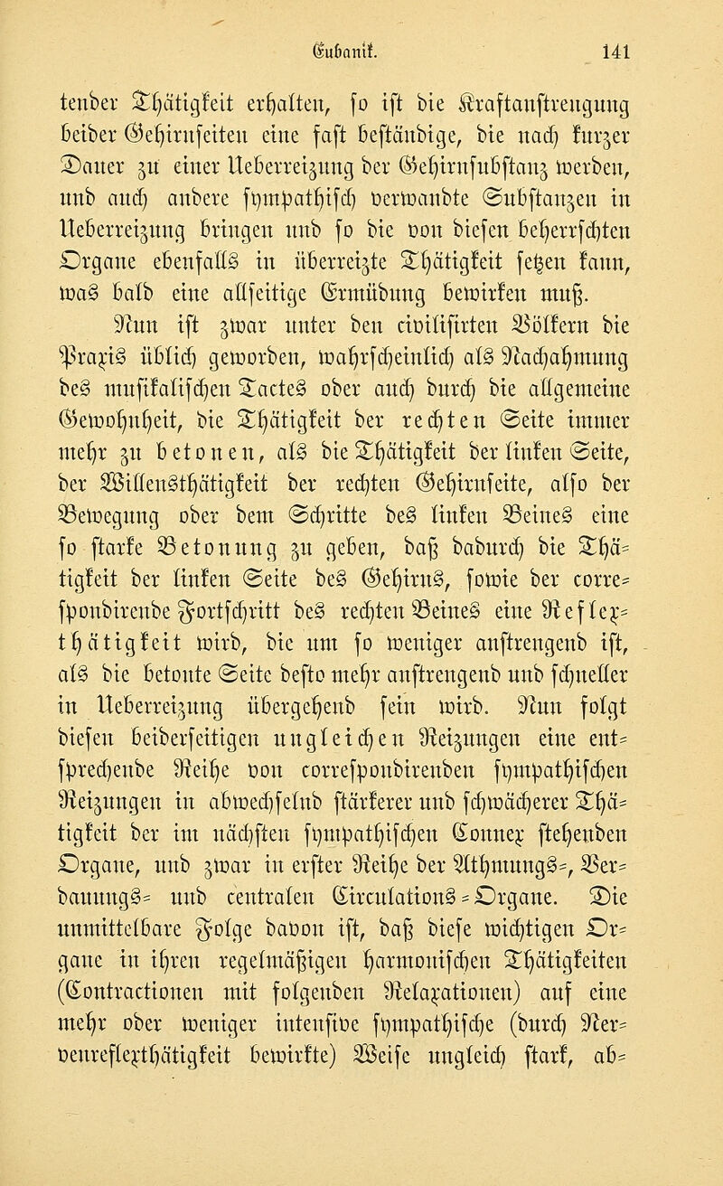 tenber &t)ätigfeit erhalten, fo ift bie ^raftanftreugung beiber @et)irufeiteu eine faft beftänbige, bie nad) lurjer SDauer §tf einer UeBevretjung ber (Sefn'rnfubftanä werben, unb and) anbere ft)tn^atl)i[d) üertoanbte ©ubftan^eit in Ueberreijung Bringen unb fo bie t>on btefert befyerrfcfyten Organe ebenfalls in überreizte £t)citiglett fe^en rann, toa§ batb eine allfettige (Srmübttng Betüirfen muß. 9?un ift ^loar unter ben äoitiftrteu Böllern bie ^ßrarjS übtid) geworben, ioaf)rfd)einlid) al§ Sftadjalmtung be§ mufifatifdjen !£acte§ über and) bura) bie allgemeine ©etootmr;eit, bie £t)citigleit ber regten Seite immer mefjr §u betonen, at§ bieSfyätigleit ber tiulen Seite, ber $3itlen§tl)ätigleit ber rechten ©ef)irufeite, atfo ber ^Bewegung ober beut Stritte be§ Hufen S3eine§ eine fo ftarle ^Betonung gu geben, ba§ baburd) bie 2r)ä= tigleit ber Hufen Seite be§ ®et)iru3, fonrie ber corre* fyonbtrenbe $ortfä)ritt be§ redeten 33eine§ eine fRef lej> tr)ci tigleit rotrb, bie um fo Weniger anftrengenb ift, al§ bie betoute Seite befto me^r anftrengenb unb fdmetter in Ueberreipng übergerjenb fein ioirb. 9?un folgt biefen beiberfeitigen uugleiten Neigungen eine ent- fyred)enbe fRet^e oon correfpoubireuben frmt))at^tfd)en ^ei^ungeu in abtt>ed)fetub ftärlerer unb fdnoäd^erer %$ä* tigleit ber int nädjfteu ftjm^attjifdjen Bonner fte^enben Organe, unb $\x>ax in erfter tRet^e ber $tlmtung§=, 23er= bauung§= unb centralen (£ircutation§ = Organe. S)ie unmittelbare $olge baöon ift, ba§ biefe mistigen Or= gaue in Ujren regelmäßigen r;armouifd)eu ST^ättgfeiteit ((Eontractionen mit folgeuben ^Relaxationen) auf eine metjr ober toeniger iuteufiüe fompatt)ifd)e (burd) 5Rer= oenreflerttjä'tigleit betoirlte) 2öetfe ungleich ftarl, a&