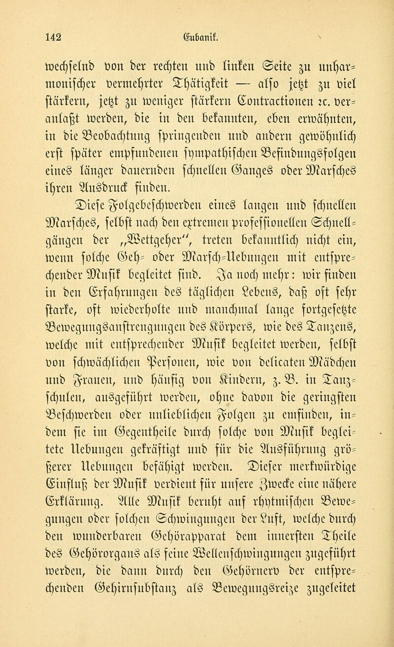 lüec^fetnb t»on ber redeten unb (infen @eite ju unr)ar= mouifd)er t>ermer)rter £r)ätigfeit — atfo je|t 51t Diel ftärfern, je^t ju toeuiger ftärfern (Eontractiouen *c. t?et* anlaßt toerben, bie in ben befanuten, eben ertoäfmten, in bie Beobachtung fyringenbeu uub auberu getoöljnftcr) erft f^äter empfunbenen ft)mpatr)ifd)en 23efinbuug§fofgeu eineg länger bauernben fdjneHeu ©ange§ ober äÄarfdje'S it)ren $n§brucf finben. SHefe $otgebefd)toerben eine§ (äugen uub fdjneKcn SKarf dje§, feXBft nad) ben extremen profeffioneßen ©dmelt- gäugeu ber „2öettget)er, treten befattntftcr) utdjt ein, toenn foldje ®er)= ober äftarfaVUebuugen mit cntfprc* djenber SDfttfif begleitet finb. £ya nod) ttte^r: mir finben in ben (Srfafjrungeu be§ täglidjen 8eben§, baf; oft fet)r ftarfe, oft toteberfyofte unb mandmtal lange fortgefe^te 93etoeguug§auftreugnugen be§ ^örper§, toie be§ StangenS, toetd)e mit entfyrecf/ertber SERufi! begleitet toerben, fetbft Oon fd)toäd)fid)eu ^erfonen, tote Oou beltcaten Wfläbfytn unb grauen, uub t)äufig üon Ämbrot, 5. 35. in %an%* fdmlat, ausgeführt toerben, orme betoon bie geringften 55efd)toerben ober unliebtic^en folgen 31t emftrtben, in? beut fie im @egentt)etfe burdj fötale t)on ÜJhtftf begieß tete Hebungen gefräftigt unb für bie 9Iu§für)ruug grö= gerer Hebungen befähigt toerben. SDtefer merftoürbige ©iuftug ber 9)htfif öerbient für unfere 3^ec!e eine nähere (Srftärung. 5We SO^ufi! beruht auf rrtotmifd)en 35etoe= gungen ober folgen (Sd)totugungeu ber £uft, toeld)e bttrd) ben tounberbaren ©etjörapparat beut inuerften Xfyäk be§ Gehörorgans ai$ feine 2öe(lcufd)toingungeu jügefü^rt toerben, bie bann burd) ben ®e^örnert> ber entfpre* cbenben ©el)irnfubftan^ al§> 29etoeguug§rei^e zugeleitet