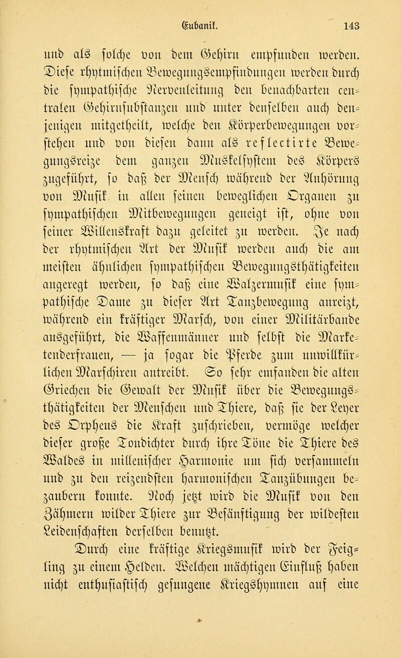 unb al§ fotdje Oon bem ©eljrot em^fuuben »erben. ©tefc rlnjtmifdmt 53eroeguug3eutofiubuugen »erben bttrd) bie frmtpatfjtfdje 9terüenteituug ben Benachbarten cen= traleu ®er)irnfubftau§en unb unter beufetbeu auo] ben= jenigen mitgetrjeitt, reelle ben $ör})erberoeguugeu üor= fielen unb Oou btefen bann at§ reflectirte 23eioe= giUKjSteije bem ganzen 3Jht§Mft)ftem be§ $ör£er§ jugefürjrt, [o baß ber äfteufd) roäljrenb ber 2lnf)öruug oou SJiufif tu allen feinen beroegtidjen Organen $u frnuoatrjifcrjen SJfttbeioeguugen geneigt tft, olnte Oou feiner SßißeuSlraft baju geleitet 51t werben, $e nacr) ber rr;i)tmifd)eu s2lrt ber SDhtfff »erben and) bte am meifteu äJjitttdjen fr)ux^atr)tfd]eu 23eroeguug§tr)ätigfetteu angeregt roerbeu, fo baß eine SSal^ermufi! eine fout= patt;ifd)e £)ame 51t biefer Uxt ^aujbeloegnng anreiht, roäfyrenb ein Iräftiger 5D?arfd), Oon einer 90?ilttärbaube ausgeführt, bie SSaffeumäuner unb fetbft bie SDfartV tenberfrauen, — ja fogar bie ^ßferbe §um imtotüfitr* liefen 9ftarfd)ireu autreibt. ©0 fetjr emfanbeu bie alten ©rieben bie ($eroalt ber üftitfif über bie 53eroegung§= tl)citigleiteu ber 9ftenfd)en unb STfytere, ba§ fie ber Selber be§ £)r£r)eu§ bie $raft gttfdjriebeu, Oermöge roeterjer biefer grofje £onbid)ter bttrd) tt)re 5£oue bie Spiere be§ 2Batbe3 in utiflenifcber Harmonie um ftd) Oerfammelu unb ^u ben rei^eubften fjarmonifd)en Bandübungen be* Räubern lonute. S'cod) je£t roirb bie SRufil Oou ben ßcilmtern roilber B^iere jur 23efänftigung ber toilbeften Seibenfdjaften berfelbeu benu^t. ®urd) eine Iräftige $rteg§mufif roirb ber $eig= liug ^u einem §elben. 2Seld)en mäd)tigeu ©iufltt§ tjaben niajt enttmftaftifd) gefungene ^riegSrjtjntnen auf eine