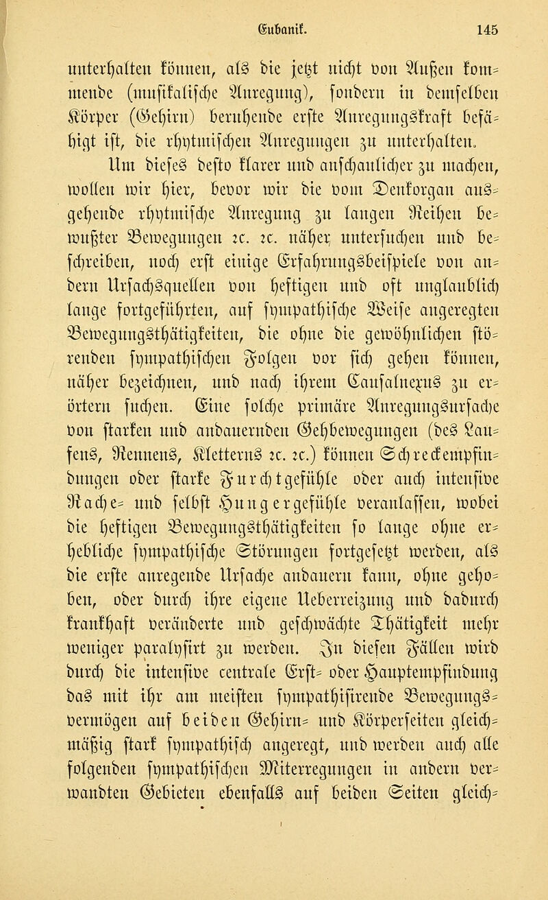 unterhalten fönnen, at§ bie Je^t utdjt oon klugen fom= uteube (utnfifatifdje Anregung), (onberu in bemfetbeit Körper ((Sefjtrn) 13eru^eübe erftc AureguugSfraft 6efä= frigt tft, bte rr)t)timfd)en Anregungen ju unterhalten. Um biefe§ befto Itarer unb anfdjauttdjer ju machen, rootteu iotr f;ier, beoor toir bte toom 3)euforgan au§- getjeube rt;t)tmifd)e Anregung 51t taugen 9Mtjeu be= tintfjter 33eroegungen :c. ic. näfyer unterfudjeu unb be- fdjreiben, nod) erft einige (Srfar)ruug§beifpiete oon au= beru Ur[ad}§queüen oon heftigen unb oft uugtaublid) tauge fortgeführten, auf frmtpatt)ifd)e SÖetfe angeregten S3elrjeguug§t^ätig!eiten, bte otme bte geroötnttiajen ftö= reubeu fqutpatfyifdjeu folgen t)or ftd) gefjeu fönueu, nafjer be$eid)nen, unb nad) ir/rent (£aufatneru§ 51t er= örteru fudjen. ©ine fotdje primäre Anreguug3urfad)e oon ftarfen unb aubauernben ©e^beroegungen (be§ Süatt^ fen§, 9?ennen§, Mettern§ :c. :c.) fönneu ©d)recfeiupfin= buugen ober ftarle $urd)t gefügte ober aud) inteufioe 9^aa^e= unb fetbft .'puug er gefügte oerautaffeu, roobei bie heftigen ^8ett>egung§tr;ätigfeiten fo tauge otnte er- r)ebtid)e ftjmpattjifcfye «Störungen fortgefetjt roerben, al§> bie erfte auregenbe Urfacge anbaueru fauu, otnte get)0= ben, ober burd) itjre eigene Ueberrei^uug unb babttrd) Iranl^aft oeräuberte unb gefd)roäd)te £t)ätigfeit metjr meuiger parattifirt 51t roerben. $n biefen Ratten roirb burd) bie inteufioe centrate @rft* ober §auptempfiubung i>a§ mit tt)r am uteiften fr/mpatln'fireube 33etoeguug§= Oerntögen auf beiben @e^irn= unb ^örperfetteu gteid^ mäßig ftarl fmnpattjifd) angeregt, unb roerben aud) atte fotgenben fmnpattn'fdjen SOftterregungen in anbern oer* loanbten (Gebieten ebenfalls auf beibeu Seiten gfeiaV