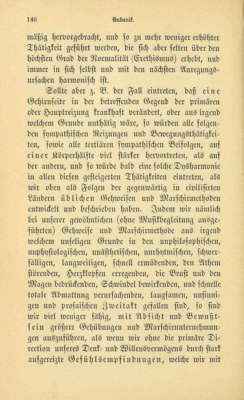 mäßig fyerDorgebradjt, unb fo ^u mefyr meuiger erster SlfyätigMt geführt werben, bte ftdj aber feiten über ben f)öd)ften ©rab ber Formalität (Gsretfyi§mu§) ergebt, unb immer in fid) fetbft nnb mit ben nädjften 21nreguug§= ttrfadjen fmrmouifd) ift. ©oüte aber 3. 23. ber $aö eintreten, ba§ eine ©eljirnfeite in ber betreffenben ®egenb ber primären ober gauptrei^nng franffyaft Oeräubert, ober au§ irgenb meinem ©nmbe untätig märe, fo mürben alte folgen* ben ft)mpatt)tfd)en Steigungen unb SBeroegungStljättgfeU ten, fowie ade tertiären föm^at^ifa^en Söeifotgcn, auf einer ®ö£perljälfte üiet [tarier ^erOortreteu, aU auf ber aubern, unb fo mürbe batb eine fötale 2)ty§ljarmome in alten biefen gefteigerten 33jätig Jetten eintreten, al§ mir oben al§ folgen ber gegenwärtig in cbütftrten Säubern übtidjen (Schweifen unb Sftarfdjirmettpben entmicfelt unb befd)rieben Reiben, anbeut mir nämlidj bei unferer getoöljnlidjen (otme SDhtfifbegteituug au§ge= führten) ©et)Weife unb 9D?arfd)irmetI)obe au§ irgenb meinem uufetigen ©ruube in ben un^tu'fofortifdien, nn^l}fiotogifd)en, unäft^etifeben, uurf)t)tmifd)eu, fd)wer= fälligen, langweiligen, fdmett ermübenben, ben 2ttf)em ftöreuben, ©erjHo^fen erregenbeu, bie S3ruft unb ben Magert bebrüdenbeu, ©dnoiubet beWtrfenbeu, unb fdmeöe totale Slbmattuug üerurfadjenben, laugfamen, unfinni- gen unb profaifa^en $Weitaft gefallen fiub, fo finb mir Oiel Weniger fällig, mit 2lbfid)t unb Gewußt* fein größere ©efyübuugen unb Sftarfd^irunternetmtum gen auszuführen, at§ Wenn Wir otme bie primäre S)i* rectiou nnfere§ 2)enl= unb 2öiöen§oermÖgen§ burd) ftarl aufgereihte ©efü^lSem^fiubuugen, meldte wir mit