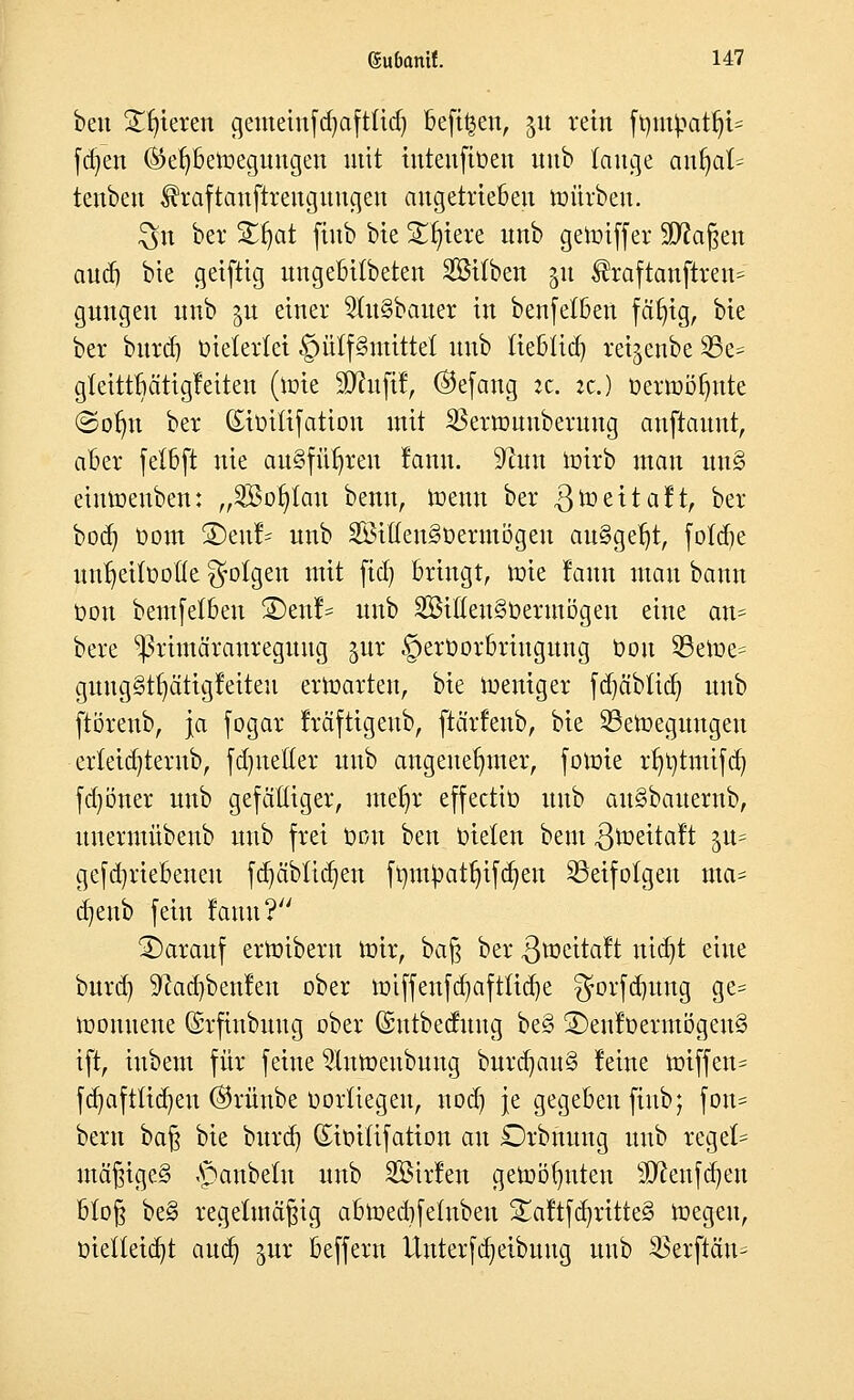 ben Spieren gemeinfd)aft(id) beftt^en, 51t rein ft)utyatl)t= fdjen ®ef)betoegungen mit intenfiüen uub lange anfyah tenbeu $h:aftanftrengnngen angetrieben toüxben. $n ber Stfjat ftnb bie Spiere nnb gemiffer SD^a^eit aud) bie geiftig nngebübeten Söitben 311 $raftanftren= gnngen nnb §u einer 2ut§baner in benfelben fätjig, bie ber bnrd) oieterfei §ü(f§mittel nnb tieblid) rei^enbe 25e- gfetttbätigletten (tote SKnfil, ®efang jc. je.) üettoöfjnte ©ofm ber (Siüiüfation mit ^ßerronnbernng anftannt, aber fetbft nie ausführen lann. ^un toirb man un§ eintoenben: „äöofytan benn, toemt ber gtoeitalt, ber bod) Dom £)enl= nnb 2Öiften3t>ermögen an§gef)t, fofdie nntjettootte folgen mit fid) bringt, toie lann man bann Oon bemfetben Stettin nnb 2öitten§0ermögett eine an- bere ^ßrimäranregnng jur §erüorbringnng Oon 23etoe= gnng§tt)ätigleiten ertoarten, bie toeniger fd)äblid) nnb ftörenb, Ja fogar Iräfttgenb, ftärfenb, bie SSetoegnngen er(eid)ternb, fdjnetler nnb angenehmer, fotote rfmtmifd) fd)öner nnb gefälliger, mefjr effectio nnb an§banernb, nnennübenb nnb frei oon ben bieten bem .ßtoeitalt ^u= gefdjriebenen fd)äbud)en ftim^atfyifcfyen SSeifotgen ma= a^eub fein lann? 3)aranf ertoibertt toir, baß ber .ßtoeitalt nidjt eine bnrd) S'tadjbenlen ober totffenfd)afttid)e $ovfd)ttng ge= toounene ©rfinbnug ober ©ntbednng be§ £)enloermögen§ ift, inbem für feine ^tntoenbnng bnrd)an§ leine toiffen= fd)aftlid)en @rünbe üorüegen, nod) je gegeben ftnb; fon= bern ba§ bie bnrd) ©ioitifation an £5rbnung nnb regele ntä^ige§ Apanbetn nnb SBirlen getoöfynten sD^enfd)en bloß be§ regelmäßig abtoedifetnben S£aftfd)ritte§ toegen, t>ietteid)t aud) px beffern Unterfdjeibnng nnb $erftän^