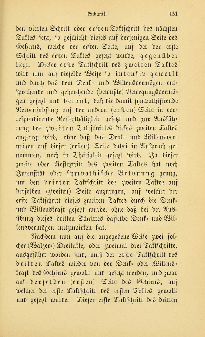 (SuBaml. 161 ben oierten (Schritt ober e r [t e n S^aftfajritt be§ nädjften S£afte§ fe£t, fo gefdjteljt biefe§ auf berjenigen (Seite be§ ®etjtm§, mefcfye ber erfteu (Seite, auf ber ber erfte (Schritt be§ erfteu Saftet gefegt mürbe, gegenüber liegt. SHefer erfte £a!tfabritt be§ jmetten Safte 3 mirb nun aitf biefelbe SBeife fo intenfto gemottt uub burdj ba§ bem ®eu!= uub SißenSoermögeu ent= fpredjenbe uub gefmrdjenbe (bemühte) 53emegung§Oermö= gen gefegt uub Betont, ba^ bie bamit ft)m^att)tftrenbe ^erüenfubftanj auf ber aubem (erften) ©eite in cor= retyoubireube Sftefte^tfyätigfeit gefegt unb gut 5Iu§für)* rung be§ i to e i t e u STaftfcbritteS biefeS gmetten Xafte§> augeregt mirb, oljuc baß ba§ 3)enl= unb 2Bi((en§Oer= mögen auf biefer (erfteu) (Seite babet tu 2lufyrud) ge= nommen, nod) in Sfyätigfeit gefegt mirb. $a biefer giüette ober 9?ef(e£tritt be§ Reiten Saftes» fyat 11007 ^ntenfität ober ft)mpatr)if d?e Betonung genug, um ben brüten Saftfcfyritt be§ feiten 2alte§ auf berfetoen (Reiten) (Seite anzuregen, auf metcfyer ber erfte Saftfdjritt biefe§ jroeiten Safte§ burd) bie SDent^ unb SitteuSfraft gefegt mürbe, ofyue baß bei ber %i\\& Übung biefe§ britteu (Sd)ritte§ baffetbe £)enf- unb ^BxU (eu§Oermögen mitjutoirfen t)at. 9^ad)bem nun auf bie angegebene SBetfe $mei föt- aler (Satjer^) £)reitafte, ober ^toeimat brei Saftfdjritte, au§gefü§rt morbcu ftnb, muß ber erfte £aftfd)ritt be§ britteu Qdttä toieber Oon ber SDent^ ober SBifteu^ traft be§ ®ef)iru§ gemottt unb gefegt merben, unb $mar auf berfetbeu (erften) «Seite be§ ©ef)iru§, auf melier ber erfte Saftfdjritt be§ erften Safte§ gemottt unb gefegt mürbe, tiefer erfte Saftfdjrttt be§ britteu